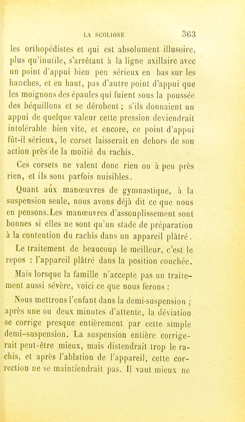 les orthopédistes et qui est absolument illusoire, plus qu'inutile, s'arrêtant a la ligne axillaire avec un point d'appui bien peu sérieux en bas sur les hanches, et en haut, pas d'autre point d'appui que les moignons des épaules qui fuient sous la poussée des béquillons et se dérobent; s'ils donnaient un appui de quelque valeur cette pression deviendrait intolérable bien vite, et encore, ce point d'appui fût-il sérieux, le corset laisserait en dehors de son action près de la moitié du rachis. Ces corsets ne valent donc rien ou à peu près rien, et ils sont parfois nuisibles. Quant aux manœuvres de gymnastique, à la suspension seule, nous avons déjà dit ce que nous en pensons.Les manœuvres d'assouplissement sont bonnes si elles ne sont qu'un stade de préparation à la contention du rachis dans un appareil plâtré. Le traitement de beaucoup le meilleur, c'est le repos : l'appareil plâtré dans la position couchée. Mais lorsque la famille n'accepte pas un traite- ment aussi sévère, voici ce que nous ferons : Nous mettrons l'enfant dans la demi-suspension ; après une ou deux minutes d'attente, la déviation se corrige presque entièrement par cette simple demi-suspension. La suspension entière corrige- rait peut-être mieux, mais distendrait trop le ra- chis, et après l'ablation de l'appareil, cette cor- rection ne se maintiendrait pas. II vaut mieux ne