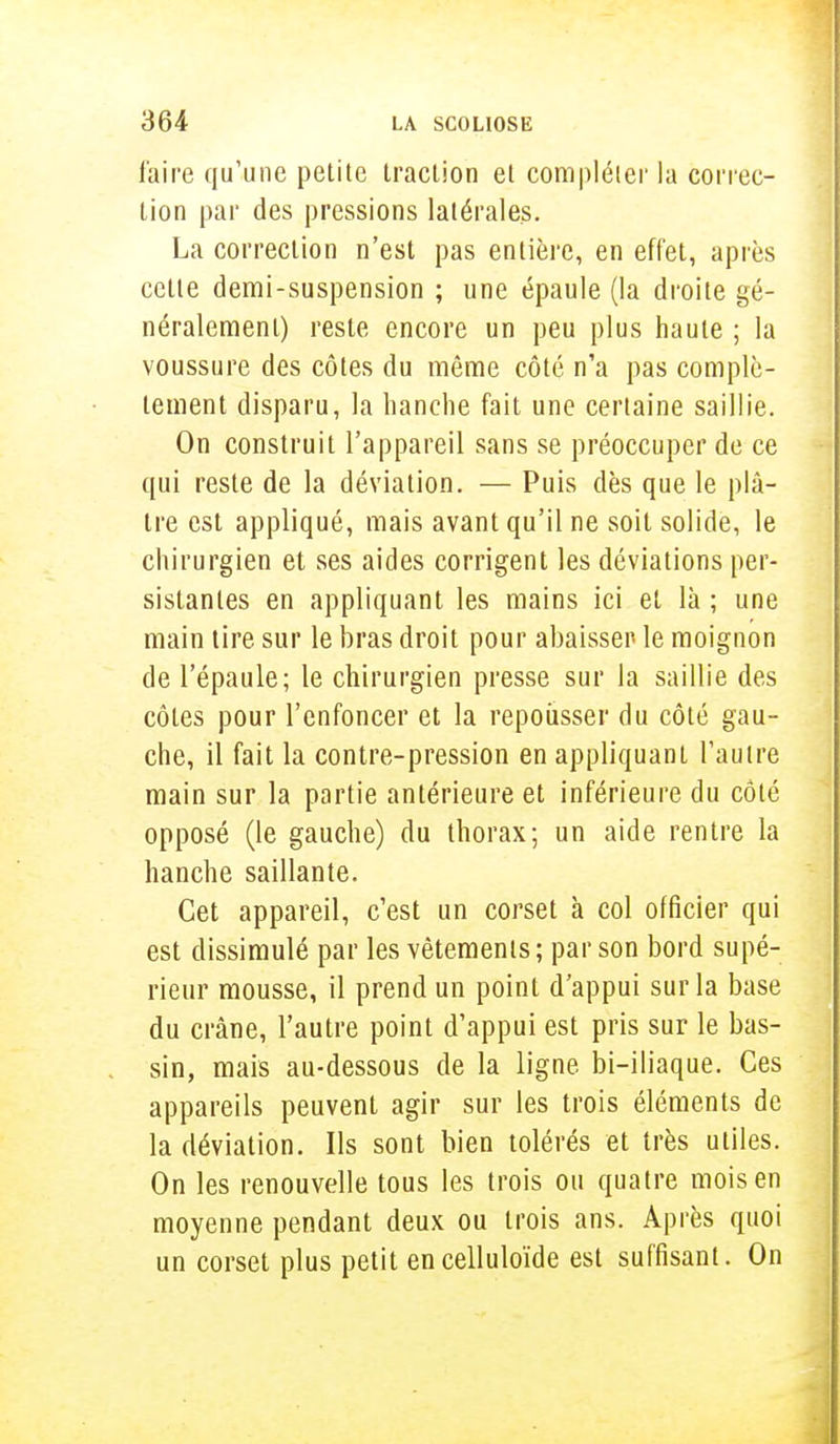 l'aire qu'une petite traction et compléter la correc- tion par des pressions latérales. La correction n'est pas entière, en effet, après cette demi-suspension ; une épaule (la droite gé- néralement) reste encore un peu plus haute ; la voussure des côtes du même côté n'a pas complè- tement disparu, la hanche fait une certaine saillie. On construit l'appareil sans se préoccuper de ce qui reste de la déviation. — Puis dès que le plâ- tre est appliqué, mais avant qu'il ne soit solide, le chirurgien et ses aides corrigent les déviations per- sistantes en appliquant les mains ici et là ; une main tire sur le bras droit pour abaisser le moignon de l'épaule; le chirurgien presse sur la saillie des côtes pour l'enfoncer et la repousser du côté gau- che, il fait la contre-pression en appliquant l'autre main sur la partie antérieure et inférieure du côté opposé (le gauche) du thorax; un aide rentre la hanche saillante. Cet appareil, c'est un corset à col officier qui est dissimulé par les vêtements; par son bord supé- rieur mousse, il prend un point d'appui sur la base du crâne, l'autre point d'appui est pris sur le bas- sin, mais au-dessous de la ligne bi-iliaque. Ces appareils peuvent agir sur les trois éléments de la déviation. Ils sont bien tolérés et très utiles. On les renouvelle tous les trois ou quatre mois en moyenne pendant deux ou trois ans. Après quoi un corset plus petit encelluloïde est suffisant. On