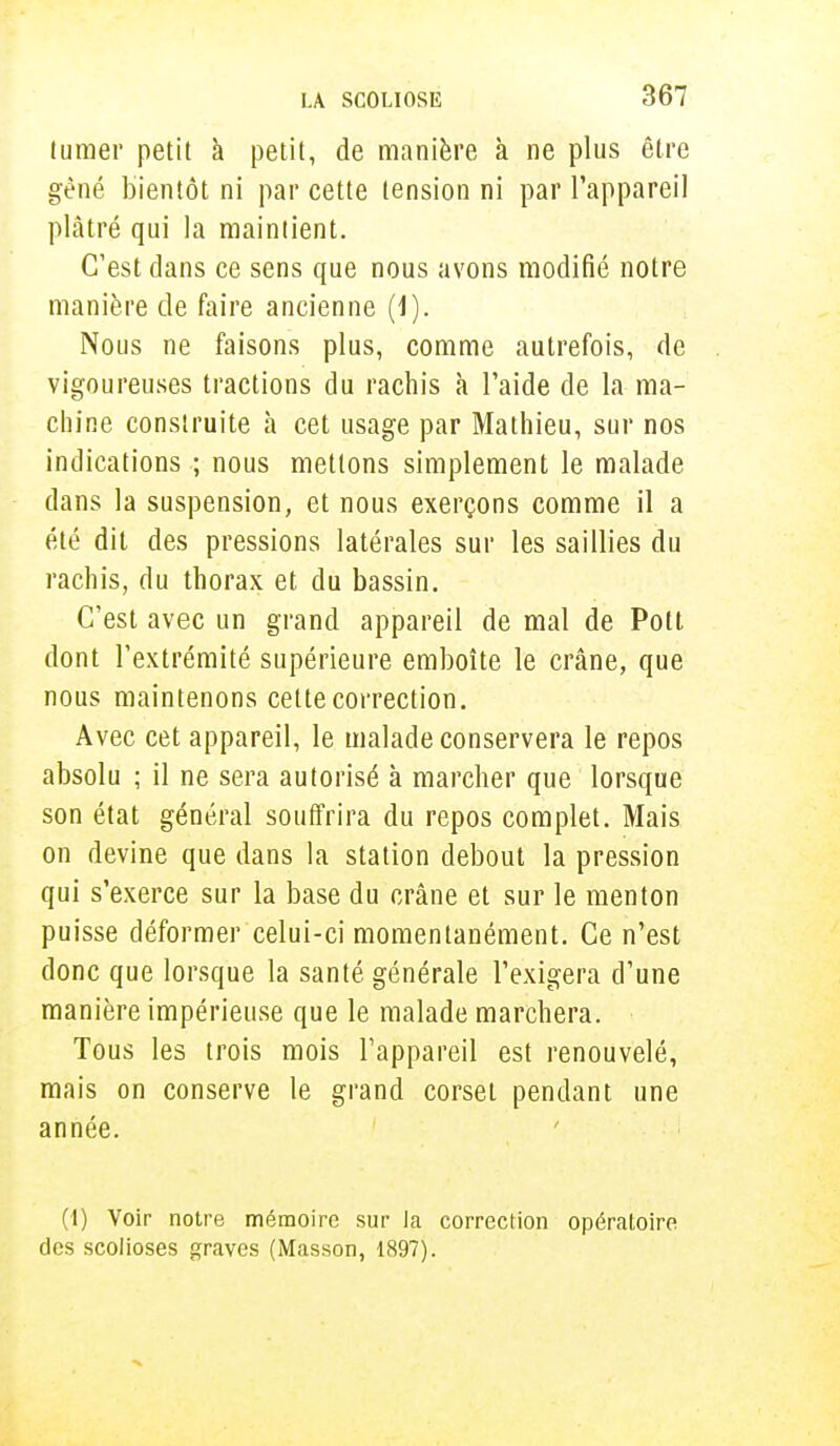 lumer petit à petit, de manière à ne plus être gêné bientôt ni par cette tension ni par l'appareil plâtré qui la maintient. C'est dans ce sens que nous avons modifié notre manière de faire ancienne (1). Nous ne faisons plus, comme autrefois, de vigoureuses tractions du rachis à l'aide de la ma- chine construite à cet usage par Mathieu, sur nos indications ; nous mettons simplement le malade dans la suspension, et nous exerçons comme il a été dit des pressions latérales sur les saillies du rachis, du thorax et du bassin. C'est avec un grand appareil de mal de Pott dont l'extrémité supérieure emboîte le crâne, que nous maintenons cette correction. Avec cet appareil, le malade conservera le repos absolu ; il ne sera autorisé à marcher que lorsque son état général souffrira du repos complet. Mais on devine que dans la station debout la pression qui s'exerce sur la base du crâne et sur le menton puisse déformer celui-ci momentanément. Ce n'est donc que lorsque la santé générale l'exigera d'une manière impérieuse que le malade marchera. Tous les trois mois l'appareil est renouvelé, mais on conserve le grand corset pendant une année. (1) Voir notre mémoire sur la correction opératoire des scolioses graves (Masson, 1897).