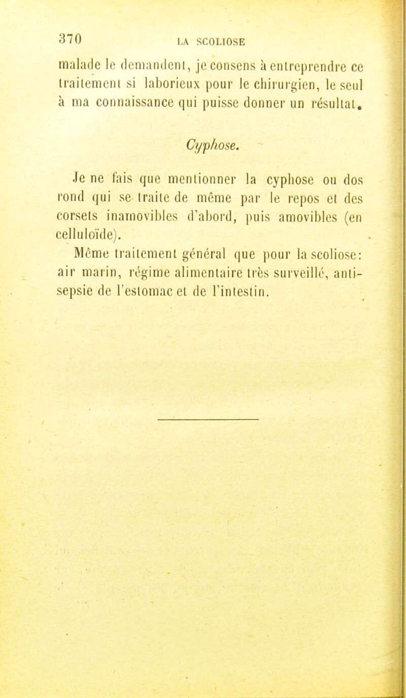 malade le demandent, je consens à entreprendre ce traitement si laborieux pour le chirurgien, le seul à ma connaissance qui puisse donner un résultat. Cyphose. Je ne fais que mentionner la cyphose ou dos rond qui se traite de même par le repos et des corsets inamovibles d'abord, puis amovibles (en celltiloïde). Même traitement général que pour la scoliose: air marin, régime alimentaire très surveillé, anti- sepsie de l'estomac et de l'intestin.
