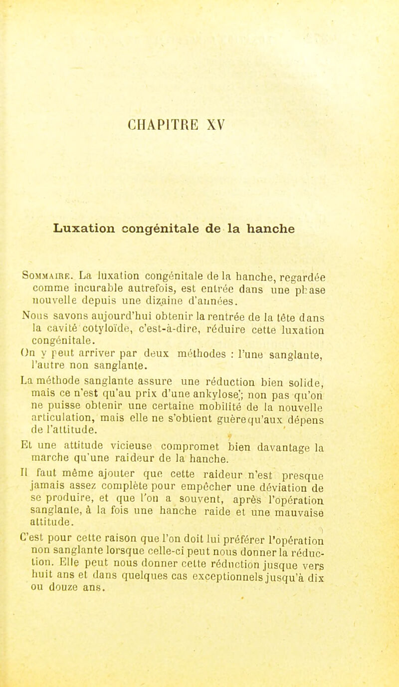CHAPITRE XV Luxation congénitale de la hanche Sommaire. La luxation congénitale de la hanche, regardée comme incurable autrefois, est entrée dans une phase nouvelle depuis une dizaine d'années. Nous savons aujourd'hui obtenir la rentrée de la tête dans la cavité cotyloïde, c'est-à-dire, réduire cette luxation congénitale. On y peut arriver par deux méthodes : l'une sanglante, l'autre non sanglante. La méthode sanglante assure une réduction bien solide, mais ce n'est qu'au prix d'une ankylose); non pas qu'on ne puisse obtenir une certaine mobilité de la nouvelle articulation, mais elle ne s'obtient guèrequ'aux dépens de l'attitude. Et une attitude vicieuse compromet bien davantage la marche qu'une raideur de la hanche. Il faut même ajouter que cette raideur n'est presque jamais assez complète pour empêcher une déviation de se produire, et que l'on a souvent, après l'opération sanglante, à la fois une hanche raide et une mauvaise attitude. C'est pour cette raison que l'on doit lui préférer l'opération non sanglante lorsque celle-ci peut nous donner la réduc- tion. Elle peut nous donner cette réduction jusque vers huit ans et dans quelques cas exceptionnels jusqu'à dix ou douze ans.