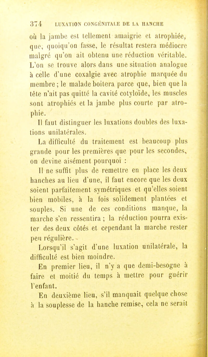 où la jambe est tellement amaigrie et atrophiée, que, quoiqu'on fasse, le résultat restera médiocre malgré qu'on ait obtenu une réduction véritable. L'on se trouve alors dans une situation analogue à celle d'une coxalgie avec atrophie marquée du membre ; le malade boitera parce que, bien que la tête n'ait pas quitté la cavité cotyloïde, les muscles sont atrophiés et la jambe plus courte par atro- phie. Il faut distinguer les luxations doubles des luxa- tions unilatérales. La difficulté du traitement est beaucoup plus grande pour les premières que pour les secondes, on devine aisément pourquoi : Il ne suffit plus de remettre en place les deux hanches au lieu d'une, il faut encore que les deux soient parfaitement symétriques et qu'elles soient bien mobiles, à la fois solidement plantées et souples. Si une de ces conditions manque, la marche s'en ressentira; la réduction pourra exis- ter des deux côtés et cependant la marche rester peu régulière. • Lorsqu'il s'agit d'une luxation unilatérale, la difficulté est bien moindre. En premier lieu, il n'y a que demi-besogne à faire et moitié du temps à mettre pour guérir l'enfant. En deuxième lieu, s'il manquait quelque chose à la souplesse de la hanche remise, cela ne serait