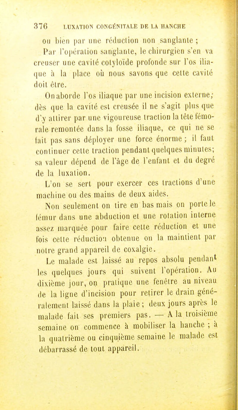 ou bien par une réduction non sanglante ; Par l'opération sanglante, le chirurgien s'en va creuser une cavité cotyloïde profonde sur l'os ilia- que à la place où nous savons que cette cavité doit être. On aborde l'os iliaque par une incision externe; dès que la cavité est creusée il ne s'agit plus que d'.y attirer par une vigoureuse traction la tête fémo- rale remontée dans la fosse iliaque, ce qui ne se fait pas sans déployer une force énorme ; il faut continuer cette traction pendant quelques minutes; sa valeur dépend de l'âge de l'enfant et du degré de la luxation. L'on se sert pour exercer ces tractions d'une machine ou des mains de deux aides. Non seulement on tire en bas mais on porte le fémur dans une abduction et une rotation interne assez marquée pour faire cette réduction et une fois celte rédaction obtenue on la maintient par notre grand appareil de coxalgie. Le malade est laissé au repos absolu pendant les quelques jours qui suivent l'opération. Au dixième jour, on pratique une fenêtre au niveau de la ligne d'incision pour retirer le drain géné- ralement laissé dans la plaie ; deux jours après le malade fait ses premiers pas. — A la troisième semaine on commence à mobiliser la hanche ; à la quatrième ou cinquième semaine le malade est débarrassé de tout appareil.