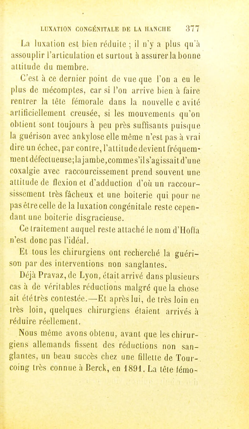 La luxation est bien réduite ; il n'y a plus qu'à assouplir l'articulation et surtout à assurer la bonne altitude du membre. C'est à ce dernier point de vue que l'on a eu le plus de mécomptes, car si l'on arrive bien à faire rentrer la tête fémorale dans la nouvelle c avité artificiellement creusée, si les mouvements qu'on obtient sont toujours à peu près suffisants puisque la guérison avec ankylose elle même n'est pas à vrai dire un échec, par contre, l'attitude devient fréquem- ment défectueuse;la jambe,commes'ils'agissait d'une coxalgie avec raccourcissement prend souvent une attitude de flexion et d'adduction d'où un raccour- sissement très fâcheux et une boiterie qui pour ne pas être celle delà luxation congénitale reste cepen- dant une boiterie disgracieuse. Ce traitement auquel reste attaché le nom d'Hoffa n'est donc pas l'idéal. Et tous les chirurgiens ont recherché la guéri- soti par des interventions non sanglantes. Déjà Pravaz, de Lyon, était arrivé dans plusieurs cas à de véritables réductions malgré que la chose ait été très contestée.—Et après lui, de très loin en très loin, quelques chirurgiens étaient arrivés à réduire réellement. Nous même avons obtenu, avant que les chirur- giens allemands fissent des réductions non san- glantes, un beau succès chez une fillette de Tour-, coing très connue à Berck, en 1891. La tête fémo-