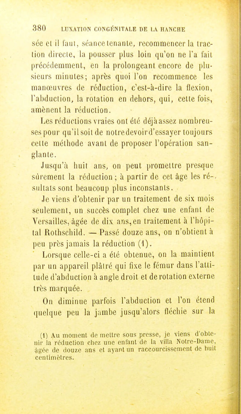 sée et il faut, séance tenante, recommencer la trac- tion directe, la pousser plus loin qu'on ne l'a fait précédemment, en la prolongeant encore de plu- sieurs minutes; après quoi l'on recommence les manœuvres de réduction, c'est-à-dire la flexion, l'abduction, la rotation en dehors, qui, cette fois, amènent la réduction. Les réductions vraies ont été déjà assez nombreu- ses pour qu'il soit de notredevoir d'essayer toujours celte méthode avant de proposer l'opération san- glante. Jusqu'à huit ans, on peut promettre presque sûrement la réduction ; à partir de cet âge les ré-, sultats sont beaucoup plus inconstants. Je viens d'obtenir par un traitement de six mois seulement, un succès complet chez une enfant de Versailles, âgée de dix ans, en traitement à l'hôpi- tal Rothschild. — Passé douze ans, on n'obtient à peu près jamais la réduction (1). Lorsque celle-ci a été obtenue, on la maintient par un appareil plâtré qui fixe le fémur dans l'atti- tude d'abduction à angle droit et de rotation externe très marquée. On diminue parfois l'abduction et l'on étend quelque peu la jambe jusqu'alors fléchie sur la (1) Au moment de mettre sous presse, je viens d'obte- nir la réduction chez une enfant de la villa Notre-Dame, âgée de douze ans et ayant un raccourcissement de huit centimètres.