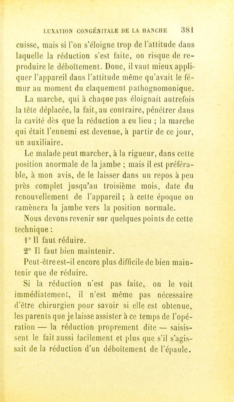 cuisse, mais si l'on s'éloigne trop de l'attitude dans laquelle la réduction s'est faite, on risque de re- produire le déboîtement. Donc, il vaut mieux appli- quer l'appareil dans l'attitude même qu'avait le fé- mur au moment du claquement pathognomonique. La marche, qui à chaque pas éloignait autrefois la tête déplacée, la fait, au contraire, pénétrer dans la cavité dès que la réduction a eu lieu ; la marche qui était l'ennemi est devenue, à partir de ce jour, un auxiliaire. Le malade peut marcher, à la rigueur, dans cette position anormale de la jambe ; mais il est préféra- ble, à mon avis, de le laisser dans un repos à peu près complet jusqu'au troisième mois, date du renouvellement de l'appareil; a cette époque on ramènera la jambe vers la position normale. Nous devons revenir sur quelques points de cette technique : 1° Il faut réduire. 2° Il faut bien maintenir. Peut-être est-il encore plus difficile de bien main- tenir que de réduire. Si la réduction n'est pas faite, on le voit immédiatement, il n'est même pas nécessaire d'être chirurgien pour savoir si elle est obtenue, les parents que jelaisse assister à ce temps de l'opé- ration — la réduction proprement dite — saisis- sent le fait aussi facilement et plus que s'il s'agis- sait de la réduction d'un déboîtement de l'épaule.