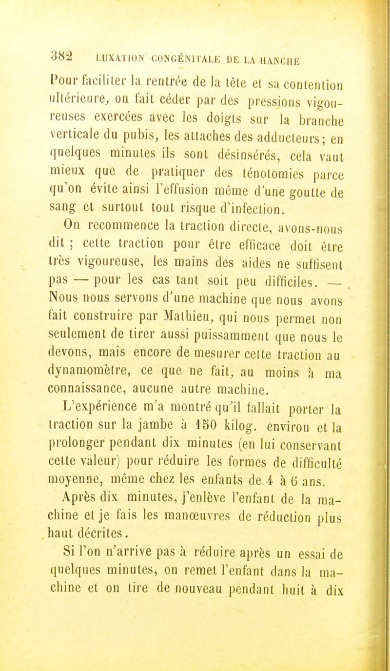 Pour faciliter la rentrée de la tête et sa contention ultérieure, on fait céder par des pressions vigou- reuses exercées avec les doigts sur la branche verticale du pubis, les attaches des adducteurs; en quelques minutes ils sont désinsérés, cela vaut mieux que de pratiquer des ténotomies parce qu'on évite ainsi l'effusion même d'une goutte de sang et surtout tout risque d'infection. On recommence la traction directe, avons-nous dit ; celte traction pour être efficace doit être très vigoureuse, les mains des aides ne suffisent pas — pour les cas tant soit peu difficiles. — Nous nous servons d'une machine que nous avons fait construire par Mathieu, qui nous permet non seulement de tirer aussi puissamment que nous le devons, mais encore de mesurer cette traction au dynamomètre, ce que ne fait, au moins à ma connaissance, aucune autre machine. L'expérience m'a montré qu'il fallait porter la traction sur la jambe à 150 kilog. environ et la prolonger pendant dix minutes (en lui conservant celte valeur) pour réduire les formes de difficulté moyenne, même chez les enfants de 4 à 6 ans. Après dix minutes, j'enlève l'enfant de la ma- chine et je fais les manœuvres de réduction plus haut décrites. Si l'on n'arrive pas à réduire après un essai de quelques minutes, on remet l'enfant dans la ma- chine et on tire de nouveau pendant huit à dix