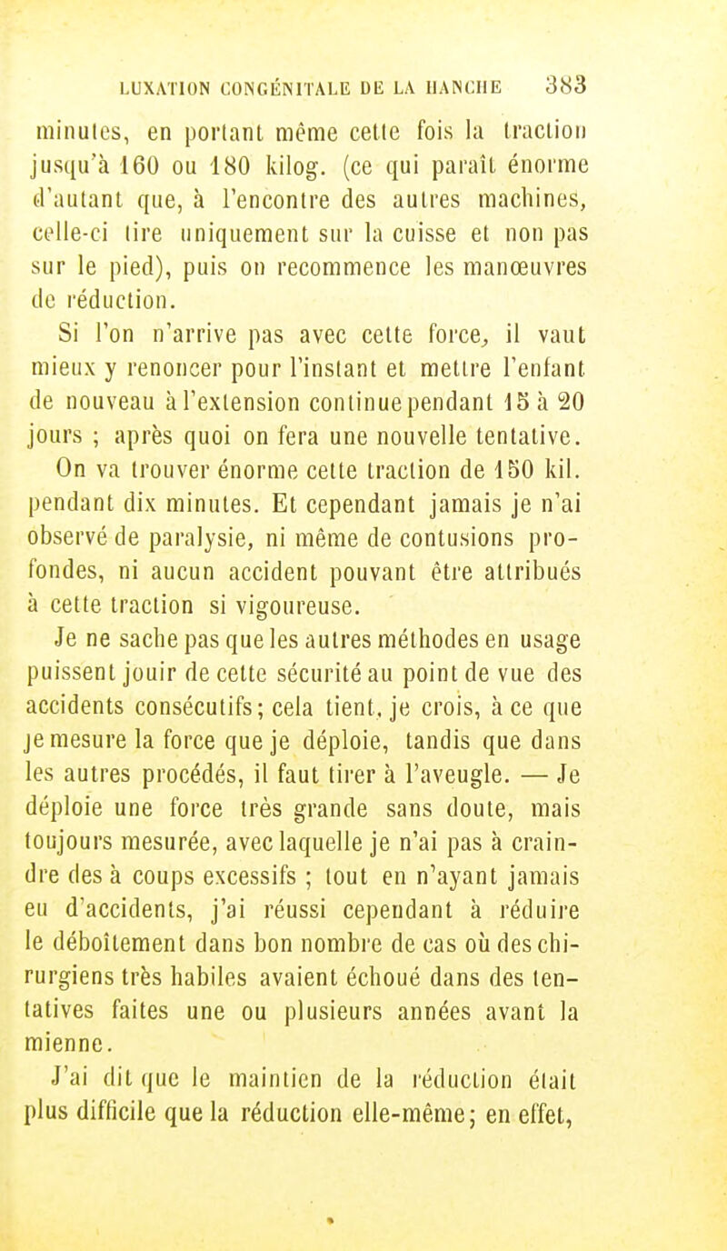 minutes, en portant même cette fois la traction jusqu'à 160 ou 180 kilog. (ce qui paraît énorme d'autant que, à rencontre des autres machines, celle-ci tire uniquement sur la cuisse et non pas sur le pied), puis on recommence les manœuvres de réduction. Si l'on n'arrive pas avec cette force, il vaut mieux y renoncer pour l'instant et mettre l'enfant de nouveau à l'extension continue pendant 15 à 20 jours ; après quoi on fera une nouvelle tentative. On va trouver énorme cette traction de 150 kil. pendant dix minutes. Et cependant jamais je n'ai observé de paralysie, ni même de contusions pro- fondes, ni aucun accident pouvant être attribués à cette traction si vigoureuse. Je ne sache pas que les autres méthodes en usage puissent jouir de celte sécurité au point de vue des accidents consécutifs; cela tient, je crois, à ce que je mesure la force que je déploie, tandis que dans les autres procédés, il faut tirer à l'aveugle. — Je déploie une force très grande sans doute, mais toujours mesurée, avec laquelle je n'ai pas à crain- dre des à coups excessifs ; tout en n'ayant jamais eu d'accidents, j'ai réussi cependant à réduire le déboîtement dans bon nombre de cas où des chi- rurgiens très habiles avaient échoué dans des ten- tatives faites une ou plusieurs années avant la mienne. J'ai dit que le maintien de la réduction était plus difficile que la réduction elle-même; en effet,