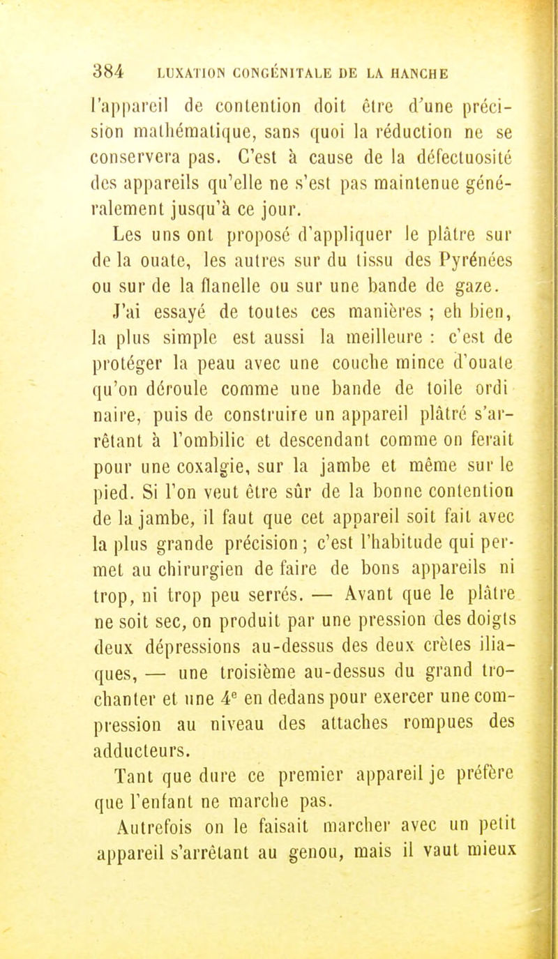 l'appareil de contention doit être d'une préci- sion mathématique, sans quoi la réduction ne se conservera pas. C'est à cause de la défectuosité des appareils qu'elle ne s'est pas maintenue géné- ralement jusqu'à ce jour. Les uns ont proposé d'appliquer le plâtre sur de la ouate, les autres sur du tissu des Pyrénées ou sur de la flanelle ou sur une bande de gaze. J'ai essayé de toutes ces manières ; eh bien, la plus simple est aussi la meilleure : c'est de protéger la peau avec une couche mince d'ouate qu'on déroule comme une bande de toile ordi naire, puis de construire un appareil plâtré s'ar- rêtant à l'ombilic et descendant comme on ferait pour une coxalgie, sur la jambe et même sur le pied. Si l'on veut être sûr de la bonne contention de la jambe, il faut que cet appareil soit fait avec la plus grande précision ; c'est l'habitude qui per- met au chirurgien de faire de bons appareils ni trop, ni trop peu serrés. — Avant que le plâtre ne soit sec, on produit par une pression des doigts deux dépressions au-dessus des deux crêtes ilia- ques, — une troisième au-dessus du grand tro- chanter et une 4e en dedans pour exercer une com- pression au niveau des attaches rompues des adducteurs. Tant que dure ce premier appareil je préfère que l'enfant ne marche pas. Autrefois on le faisait marcher avec un petit appareil s'arrêtant au genou, mais il vaut mieux