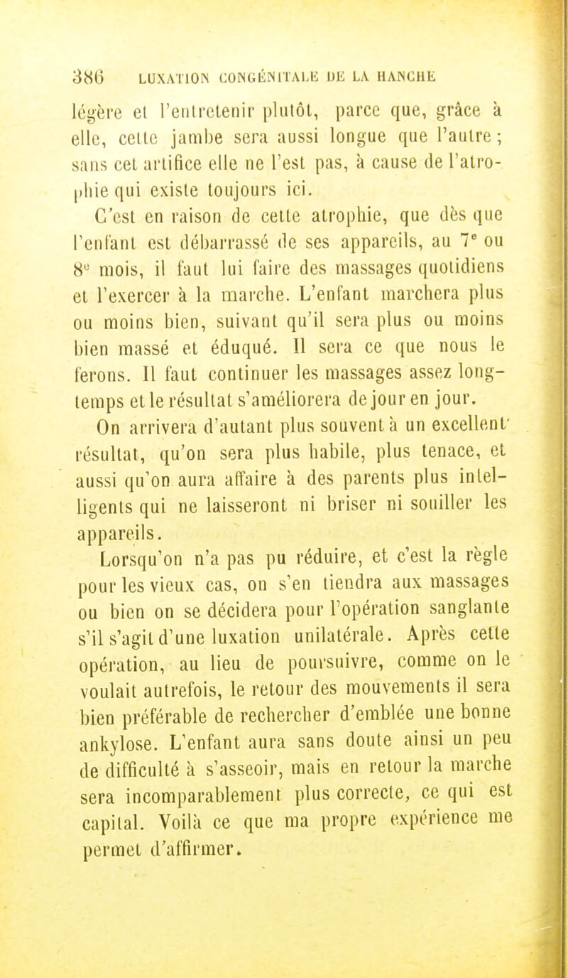 légère el l'entretenir plutôt, parce que, grâce à elle, cette jambe sera aussi longue que l'autre; sans cet artifice elle ne l'est pas, à cause de l'atro- phie qui existe toujours ici. C'est en raison de cette atrophie, que dès que l'enfant est débarrassé de ses appareils, au 7e ou 8U mois, il faut lui faire des massages quotidiens et l'exercer à la marche. L'enfant marchera plus ou moins bien, suivant qu'il sera plus ou moins bien massé et éduqué. Il sera ce que nous le ferons. Il faut continuer les massages assez long- temps et le résultat s'améliorera de jour en jour. On arrivera d'autant plus souvent à un excellent' résultat, qu'on sera plus habile, plus tenace, et aussi qu'on aura affaire à des parents plus intel- ligents qui ne laisseront ni briser ni souiller les appareils. Lorsqu'on n'a pas pu réduire, et c'est la règle pour les vieux cas, on s'en tiendra aux massages ou bien on se décidera pour l'opération sanglante s'il s'agit d'une luxation unilatérale. Après cette opération, au lieu de poursuivre, comme on le voulait autrefois, le retour des mouvements il sera bien préférable de rechercher d'emblée une bonne ankylose. L'enfant aura sans doute ainsi un peu de difficulté à s'asseoir, mais en retour la marche sera incomparablement plus correcte, ce qui est capital. Voilà ce que ma propre expérience me permet d'affirmer»