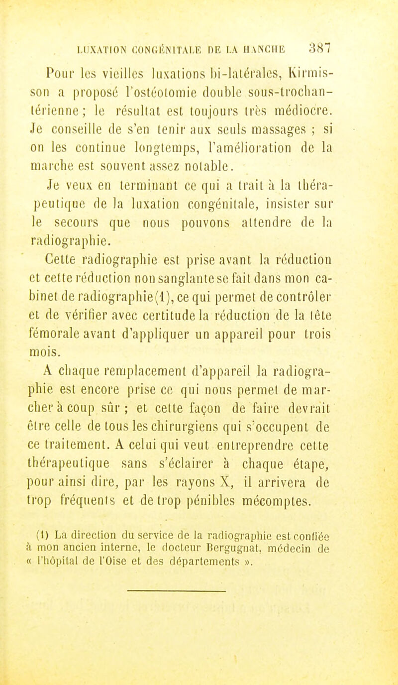 Pour les vieilles luxations bi-latérales, Kirrais- son a proposé l'ostéotomie double sous-trochan- térienne; le résultat est toujours très médiocre. Je conseille de s'en tenir aux seuls massages ; si on les continue longtemps, l'amélioration de la marche est souvent assez notable. Je veux en terminant ce qui a trait à la théra- peutique de la luxation congénitale, insister sur le secours que nous pouvons attendre de la radiographie. Celte radiographie est prise avant la réduction et celte réduction non sanglantese fait dans mon ca- binet de radiographie(l),ce qui permet de contrôler et de vérifier avec certitude la réduction de la tête fémorale avant d'appliquer un appareil pour Irois mois. A chaque remplacement d'appareil la radiogra- phie est encore prise ce qui nous permet de mar- cher à coup sûr; et cette façon de faire devrait être celle de tous les chirurgiens qui s'occupent de ce traitement. A celui qui veut entreprendre cette thérapeutique sans s'éclairer à chaque étape, pour ainsi dire, par les rayons X, il arrivera de trop fréquents et de trop pénibles mécomptes. (1) La direction du service de la radiographie est confiée à mon ancien interne, le docteur Bergugnat. médecin de « l'hôpital de l'Oise et des déparlements ».