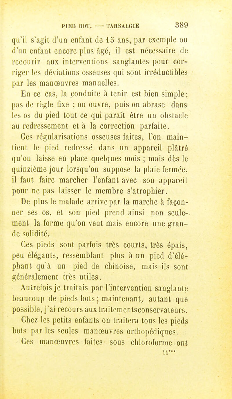 qu'il s'agit d'un enfant de 18 ans, par exemple ou d'un enfant encore plus âgé, il est nécessaire de recourir aux interventions sanglantes pour cor- riger les déviations osseuses qui sont irréductibles par les manœuvres manuelles. En ce cas, la conduite à tenir est bien simple; pas de règle fixe ; on ouvre, puis on abrase dans les os du pied tout ce qui paraît être un obstacle au redressement et à la correction parfaite. Ces régularisations osseuses faites, Ton main- lien t le pied redressé dans un appareil plâtré qu'on laisse en place quelques mois ; mais dès le quinzième jour lorsqu'on suppose la plaie fermée, il faut faire marcher l'enfant avec son appareil pour ne pas laisser le membre s'atrophier. De plus le malade arrive par la marche à façon- ner ses os, et son pied prend ainsi non seule- ment la forme qu'on veut mais encore une gran- de solidité. Ces pieds sont parfois très courts, très épais, peu élégants, ressemblant plus à un pied d'élé- phant qu'à un pied de chinoise, mais ils sont généralement très utiles. Autrefois je traitais par l'intervention sanglante beaucoup de pieds bots ; maintenant, autant que possible, j'ai recours auxtraitementsconservaleurs. Chez les petits enfants on traitera tous les pieds bots par les seules manœuvres orthopédiques. Ces manœuvres faites sous chloroforme onl