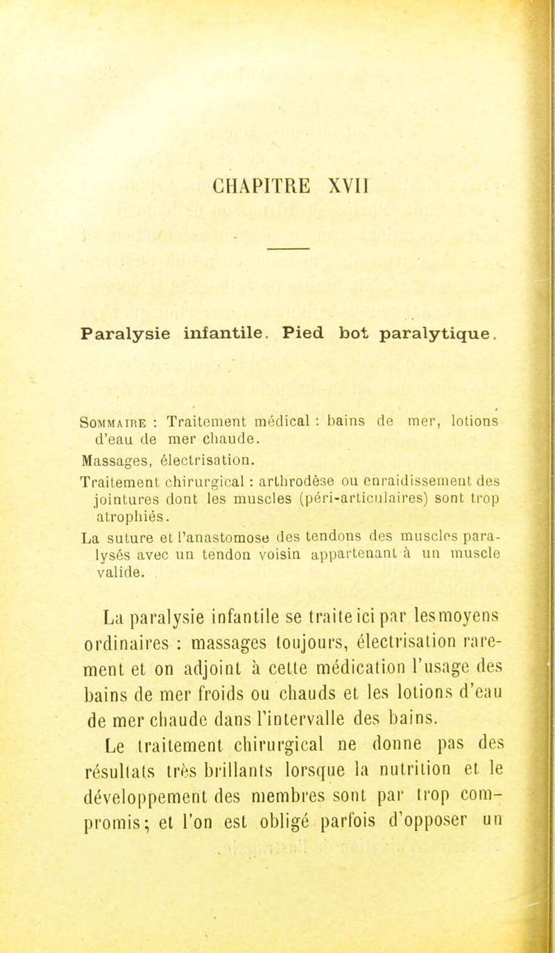 Paralysie infantile. Pied bot paralytique, Sommaire : Traitement médical : bains de mer, lotions d'eau de mer chaude. Massages, électrisation. Traitement chirurgical : arlhrodèse ou enraidissement des jointures dont les muscles (péri-articalaires) sont trop atrophiés. La suture et l'anastomose des tendons des muscles para- lysés avec un tendon voisin appartenant à un muscle valide. La paralysie infantile se traite ici par les moyens ordinaires : massages toujours, électrisation rare- ment et on adjoint à cette médication l'usage des bains de mer froids ou chauds et les lotions d'eau de mer chaude dans l'intervalle des bains. Le traitement chirurgical ne donne pas des résultats très brillants lorsque la nutrition et le développement des membres sont par trop com- promis; et l'on est obligé parfois d'opposer un