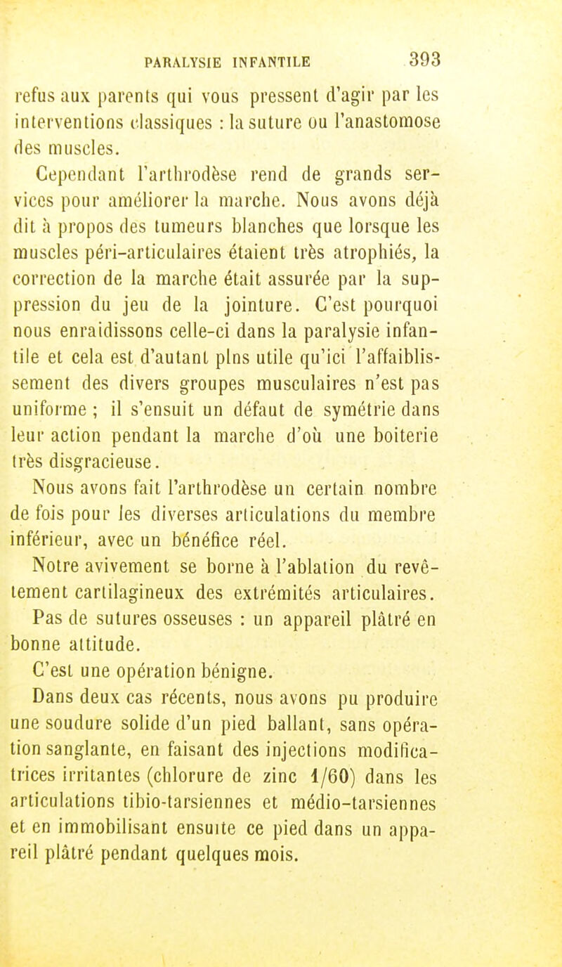 refus aux parents qui vous pressent d'agir par les interventions classiques : la suture ou l'anastomose des muscles. Cependant l'arthrodèse rend de grands ser- vices pour améliorer la marche. Nous avons déjà dit à propos des tumeurs blanches que lorsque les muscles péri-articulaires étaient très atrophiés, la correction de la marche était assurée par la sup- pression du jeu de la jointure. C'est pourquoi nous enraidissons celle-ci dans la paralysie infan- tile et cela est d'autant pins utile qu'ici l'affaiblis- sement des divers groupes musculaires n'est pas uniforme ; il s'ensuit un défaut de symétrie dans leur action pendant la marche d'où une boiterie très disgracieuse. Nous avons fait l'arthrodèse un certain nombre de fois pour les diverses articulations du membre inférieur, avec un bénéfice réel. Notre avivement se borne à l'ablation du revê- tement cartilagineux des extrémités articulaires. Pas de sutures osseuses : un appareil plâtré en bonne attitude. C'est une opération bénigne. Dans deux cas récents, nous avons pu produire une soudure solide d'un pied ballant, sans opéra- tion sanglante, en faisant des injections modifica- trices irritantes (chlorure de zinc 1/60) dans les articulations tibio-tarsiennes et médio-tarsiennes et en immobilisant ensuite ce pied dans un appa- reil plâtré pendant quelques mois.
