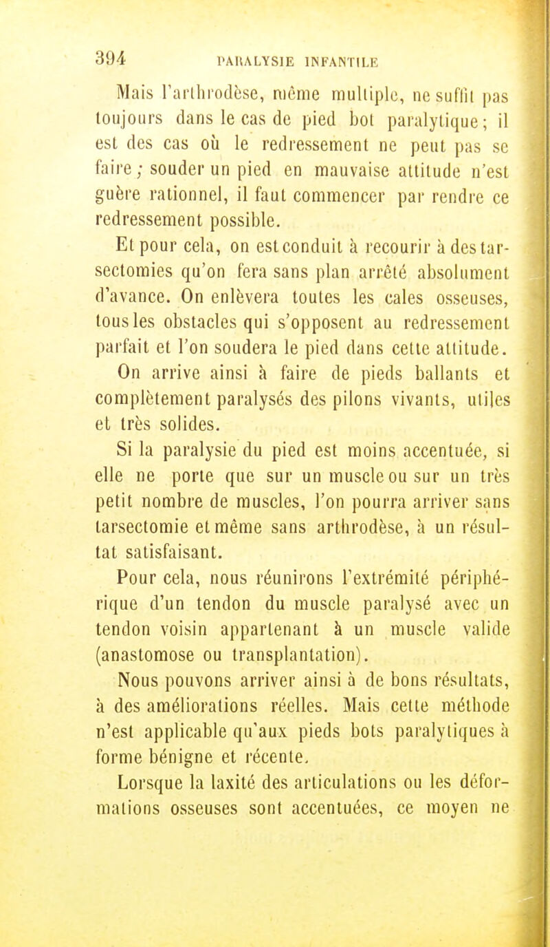 Mais l'arthrodèse, même multiple, nesuflîi pas toujours dans le cas de pied bot paralytique; il est des cas où le redressement ne peut pas se faire ; souder un pied en mauvaise altitude n'est guère rationnel, il faut commencer par rendre ce redressement possible. Et pour cela, on est conduit à recourir à destar- sectomies qu'on fera sans plan arrêté absolument d'avance. On enlèvera toutes les cales osseuses, tous les obstacles qui s'opposent au redressement parfait et l'on soudera le pied dans cette attitude. On arrive ainsi à faire de pieds ballants et complètement paralysés des pilons vivants, utiles et très solides. Si la paralysie du pied est moins accentuée, si elle ne porte que sur un muscle ou sur un très petit nombre de muscles, l'on pourra arriver sans tarsectomie et même sans artlirodèse, à un résul- tat satisfaisant. Pour cela, nous réunirons l'extrémité périphé- rique d'un tendon du muscle paralysé avec un tendon voisin appartenant à un muscle valide (anastomose ou transplantation). Nous pouvons arriver ainsi à de bons résultats, à des améliorations réelles. Mais cette méthode n'est applicable qu'aux pieds bots paralytiques à forme bénigne et récente. Lorsque la laxité des articulations ou les défor- mations osseuses sont accentuées, ce moyen ne