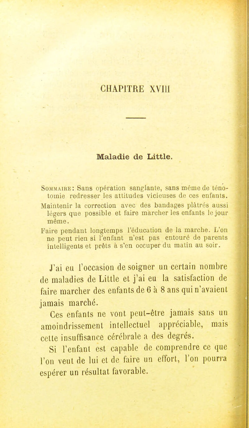 Maladie de Little. Sommaire: Sans opération sanglante, sans môme de téno- toinie redresser les attitudes vicieuses de ces enfants. Maintenir la correction avec des bandages plâtrés aussi légers que possible et faire marcher les enfants le jour même. Faire pendant longtemps l'éducation de la marche. L'on ne peut rien si l'enfant n'est pas entouré de parents intelligents et prêts à s'en occuper du matin au soir. J'ai eu l'occasion de soigner un certain nombre de maladies de Little et j'ai eu la satisfaction de faire marcher des enfants de 6 à 8 ans qui n'avaient jamais marché. Ces enfants ne vont peut-être jamais sans un amoindrissement intellectuel appréciable, mais cette insuffisance cérébrale a des degrés. Si l'enfant est capable de comprendre ce que l'on veut de lui et de faire un effort, l'on pourra espérer un résultat favorable.