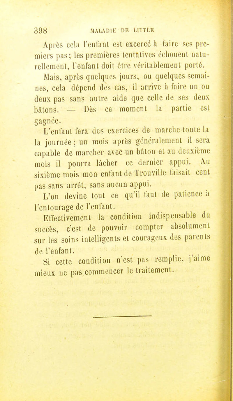 Après cela l'enfant est excercé à faire ses pre- miers pas; les premières tentatives échouent natu- rellement, l'enfant doit être véritablement porté. Mais, après quelques jours, ou quelques semai- nes, cela dépend des cas, il arrive à faire un ou deux pas sans autre aide que celle de ses deux bâtons. — Dès ce moment la partie est gagnée. L'enfant fera des exercices de marche toute la la journée ; un mois après généralement il sera capable de marcher avec un bâton et au deuxième mois il pourra lâcher ce dernier appui. Àu sixième mois mon enfant de Trouville faisait cent pas sans arrêt, sans aucun appui. L'on devine tout ce qu'il faut de patience à l'entourage de l'enfant. Effectivement la condition indispensable du succès, c'est de pouvoir compter absolument sur les soins intelligents et courageux des parents de l'enfant. Si cette condition n'est pas remplie, j'aime mieux ne pas.commencer le traitement.