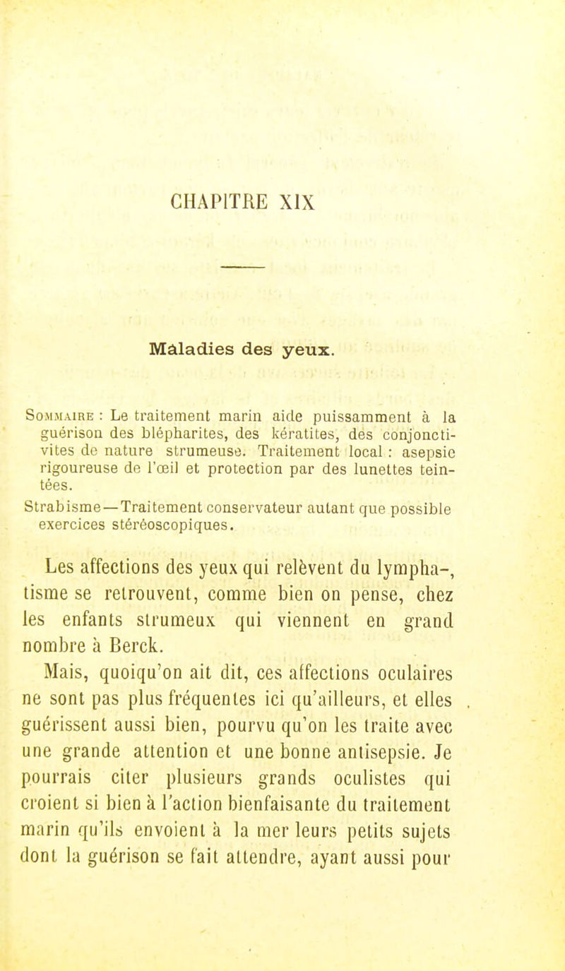 Maladies des yeux. Sommaire : Le traitement marin aide puissamment à la guérison des blépharites, des kératites, des conjoncti- vites de nature strumeuse. Traitement local : asepsie rigoureuse de l'œil et protection par des lunettes tein- tées. Strabisme —Traitement conservateur autant que possible exercices stéréoscopiques. Les affections des yeux qui relèvent du lympha-, tisme se retrouvent, comme bien on pense, chez les enfants strumeux qui viennent en grand nombre à Berck. Mais, quoiqu'on ait dit, ces affections oculaires ne sont pas plus fréquentes ici qu'ailleurs, et elles guérissent aussi bien, pourvu qu'on les traite avec une grande attention et une bonne antisepsie. Je pourrais citer plusieurs grands oculistes qui croient si bien à l'action bienfaisante du traitement marin qu'ils envoient à la mer leurs petits sujets dont la guérison se fait attendre, ayant aussi pour