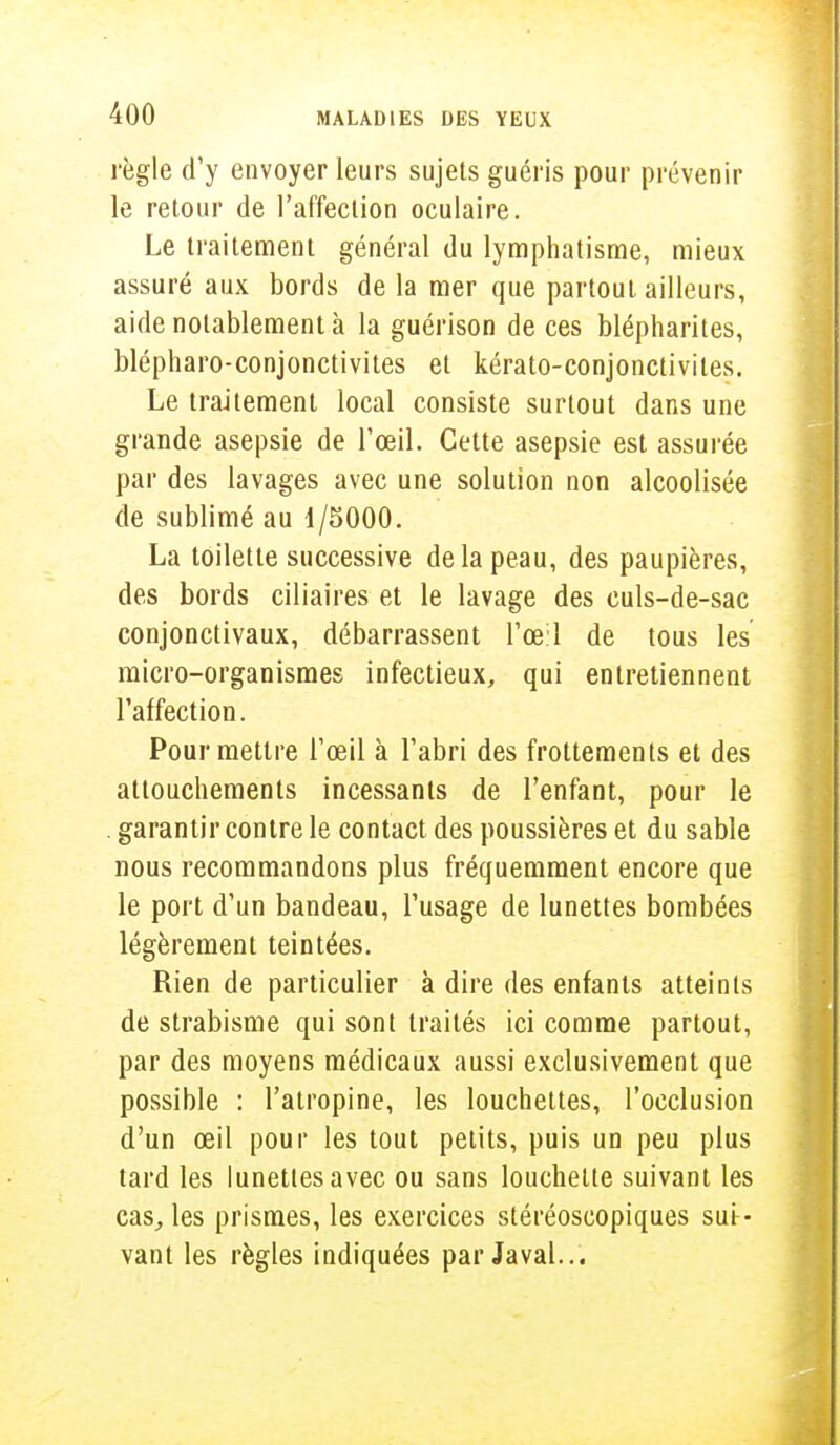 règle d'y envoyer leurs sujets guéris pour prévenir le retour de l'affection oculaire. Le traitement général du lymphatisme, mieux assuré aux bords de la mer que partout ailleurs, aide notablement à la guérison de ces blépharites, blépharo-conjonctivites et kérato-conjonctivites. Le traitement local consiste surtout dans une grande asepsie de l'œil. Cette asepsie est assurée par des lavages avec une solution non alcoolisée de sublimé au 1/5000. La toilette successive de la peau, des paupières, des bords ciliaires et le lavage des culs-de-sac conjonctivaux, débarrassent l'œil de tous les micro-organismes infectieux, qui entretiennent l'affection. Pour mettre l'œil à l'abri des frottements et des attouchements incessants de l'enfant, pour le garantir contre le contact des poussières et du sable nous recommandons plus fréquemment encore que le port d'un bandeau, l'usage de lunettes bombées légèrement teintées. Rien de particulier à dire des enfants atteints de strabisme qui sont traités ici comme partout, par des moyens médicaux aussi exclusivement que possible : l'atropine, les louchettes, l'occlusion d'un œil pour les tout petits, puis un peu plus tard les lunettes avec ou sans louchelte suivant les cas, les prismes, les exercices stéréoscopiques sui- vant les règles indiquées par Javal...