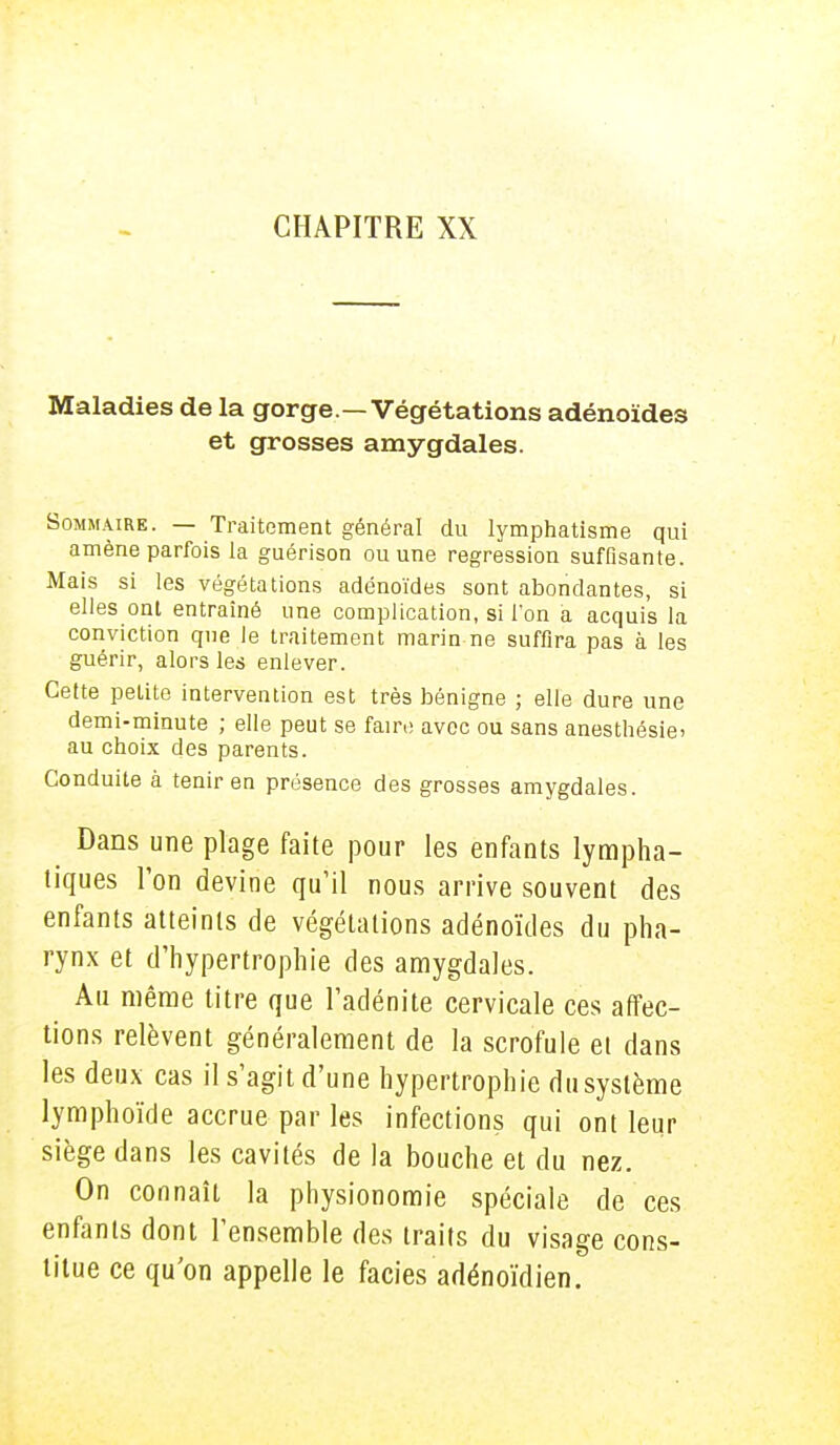 Maladies de la gorge —Végétations adénoïdes et grosses amygdales. Sommaire. — Traitement général du lymphatisme qui amène parfois la guérison ou une régression suffisante. Mais si les végétations adénoïdes sont abondantes, si elles ont entraîné une complication, si l'on a acquis la conviction que le traitement marin ne suffira pas à les guérir, alors les enlever. Cette petite intervention est très bénigne ; elle dure une demi-minute ; elle peut se faire avec ou sans anesthésie* au choix des parents. Conduite à tenir en présence des grosses amygdales. Dans une plage faite pour les enfants lympha- tiques l'on devine qu'il nous arrive souvent des enfants atteints de végétations adénoïdes du pha- rynx et d'hypertrophie des amygdales. Au même titre que l'adénite cervicale ces affec- tions relèvent généralement de la scrofule et dans les deux cas il s'agit d'une hypertrophie du système lymphoïde accrue par les infections qui ont leur siège dans les cavités de la bouche et du nez. On connaît la physionomie spéciale de ces enfants dont l'ensemble des traits du visage cons- titue ce qu'on appelle le faciès adénoïdien.
