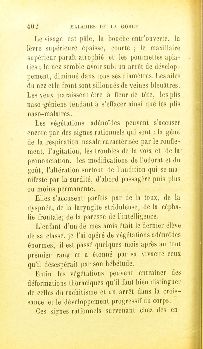 Le visage est pâle, la bouche entr'ouverte, la lèvre supérieure épaisse, courte ; le maxillaire supérieur paraît atrophié et les pommettes apla- ties ; le nez semble avoir subi un arrêt de dévelop- pement, diminué dans tous ses diamètres. Les ailes du nez etle front sont sillonnés de veines bleuâtres. Les yeux paraissent être à fleur de tête, les plis naso-géniens tendant à s'effacer ainsi que les plis naso-malaires. Les végétations adénoïdes peuvent s'accuser encore par des signes rationnels qui sont : la gène de la respiration nasale caractérisée par le ronfle- menl, l'agitation, les troubles de la voix et de la' prononciation, les modifications de l'odorat et du goût, l'altération surtout de l'audition qui se ma- nifeste par la surdité, d'abord passagère puis plus ou moins permanente. Elles s'accusent parfois par de la toux, de la dyspnée, de la laryngite striduleuse, de la cépha- lie frontale, de la paresse de l'intelligence. L'enfant d'un de mes amis était le dernier élève de sa classe, je l'ai opéré de végétations adénoïdes énormes, il est passé quelques mois après au tout premier rang et a étonné par sa vivacité ceux qu'il désespérait par son hébétude. Enfin les végétations peuvent entraîner des déformations thoraciques qu'il faut bien distinguer de celles du rachitisme et un arrêt dans la crois- sance et le développement progressif du corps. Ces signes rationnels survenant chez des en-