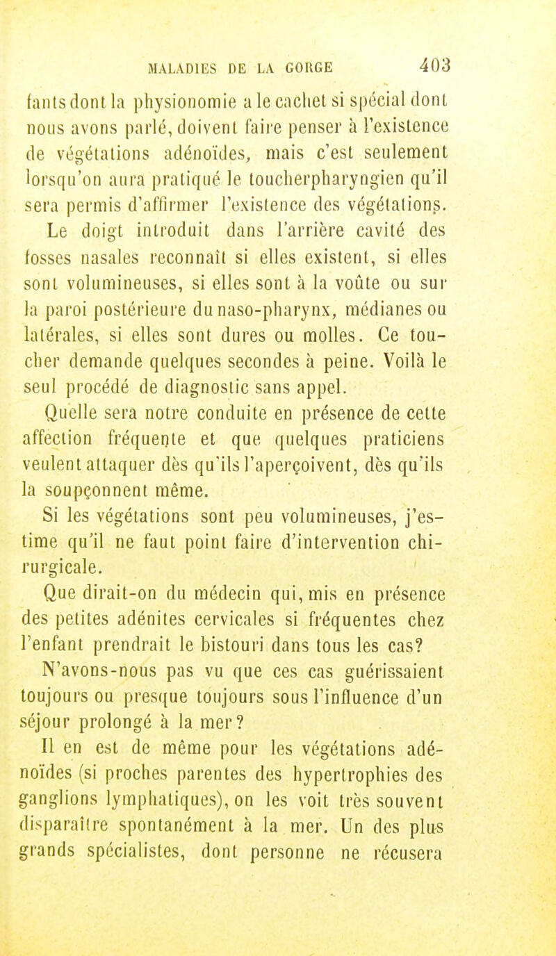 fants dont la physionomie a le cachet si spécial dont nous avons parlé, doivent faire penser à l'existence de végétations adénoïdes, mais c'est seulement lorsqu'on aura pratiqué le toucherpharyngïen qu'il sera permis d'affirmer l'existence des végétations. Le doigt introduit dans l'arrière cavité des fosses nasales reconnaît si elles existent, si elles sont volumineuses, si elles sont à la voûte ou sur la paroi postérieure dunaso-pharynx, médianes ou latérales, si elles sont dures ou molles. Ce tou- cher demande quelques secondes à peine. Voilà le seul procédé de diagnostic sans appel. Quelle sera notre conduite en présence de cette affection fréquente et que quelques praticiens veulent attaquer dès qu'ils l'aperçoivent, dès qu'ils la soupçonnent même. Si les végétations sont peu volumineuses, j'es- time qu'il ne faut point faire d'intervention chi- rurgicale. Que dirait-on du médecin qui, mis en présence des petites adénites cervicales si fréquentes chez l'enfant prendrait le bistouri dans tous les cas? N'avons-nous pas vu que ces cas guérissaient toujours ou presque toujours sous l'influence d'un séjour prolongé à la mer? Il en est de même pour les végétations adé- noïdes (si proches parentes des hypertrophies des ganglions lymphatiques), on les voit très souvent disparaître spontanément à la mer. Un des plus grands spécialistes, dont personne ne récusera