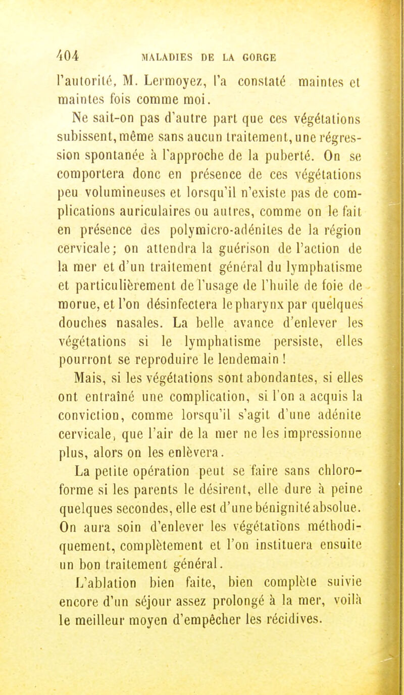l'autorité, M. Lermoyez, l'a constaté maintes et maintes fois comme moi. Ne sait-on pas d'autre part que ces végétations subissent, même sans aucun traitement, une régres- sion spontanée à l'approche de la puberté. On se comportera donc en présence de ces végétations peu volumineuses et lorsqu'il n'existe pas de com- plications auriculaires ou autres, comme on le fait en présence des polymicro-adénites de la région cervicale; on attendra la guérison de l'action de la mer et d'un traitement général du lymphatisme et particulièrement de l'usage de l'huile de foie de morue, et l'on désinfectera le pharynx par quelques douches nasales. La belle avance d'enlever les végétations si le lymphatisme persiste, elles pourront se reproduire le lendemain ! Mais, si les végétations sont abondantes, si elles ont entraîné une complication, si l'on a acquis la conviction, comme lorsqu'il s'agit d'une adénite cervicale, que l'air de la mer ne les impressionne plus, alors on les enlèvera. La petite opération peut se faire sans chloro- forme si les parents le désirent, elle dure à peine quelques secondes, elle est d'une bénignité absolue. On aura soin d'enlever les végétations méthodi- quement, complètement et l'on instituera ensuite un bon traitement général. L'ablation bien faite, bien complète suivie encore d'un séjour assez prolongé à la mer, voilà le meilleur moyen d'empêcher les récidives.