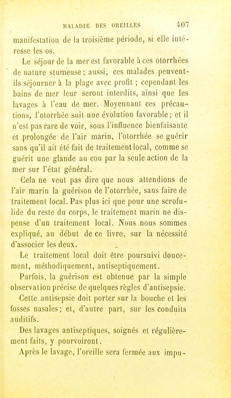 manifestation de la troisième période, si elle inté- resse les os. Le séjour de la mer est favorable à ces otorrhées de nature stumeuse; aussi, ces malades peuvent- ils séjourner à la plage avec profit ; cependant les bains de mer leur seront interdits, ainsi que les lavages à l'eau de mer. Moyennant ces précau- tions, l'otorrhée suit une évolution favorable; et il n'est pas rare de voir, sous l'influence bienfaisante et prolongée de l'air marin, l'otorrhée se guérir sans qu'il ait été fait de traitement local, comme se guérit une glande au cou par la seule action de la mer sur l'état général. Gela ne veut pas dire que nous attendions de l'air marin la guérison de l'otorrhée, sans faire de traitement local. Pas plus ici que pour une scrofu- lide du reste du corps, le traitement marin ne dis- pense d'un traitement local. Nous nous sommes expliqué, au début de ce livre, sur la nécessité d'associer les deux. Le traitement local doit être poursuivi douce- ment, méthodiquement, antiseptiquement. Parfois, la guérison est obtenue par la simple observation précise de quelques règles d'antisepsie. Cette antisepsie doit porter sur la bouche et les fosses nasales; et, d'autre part, sur les conduits auditifs. Des lavages antiseptiques, soignés et régulière- ment faits, y pourvoiront. Après le lavage, l'oreille sera fermée aux impu-