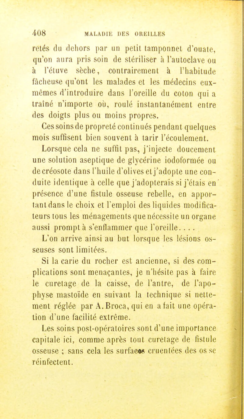 rctés du dehors par un petit tamponnet d'ouate, qu'on aura pris soin de stériliser à l'autoclave ou à l'étuve sèche, contrairement à l'habitude fâcheuse qu'ont les malades et les médecins eux- mêmes d'introduire dans l'oreille du coton qui a traîné n'importe où, roulé instantanément entre des doigts plus ou moins propres. Ces soins de propreté continués pendant quelques mois suffisent bien souvent à tarir l'écoulement. Lorsque cela ne suffit pas, j'injecte doucement une solution aseptique de glycérine iodoformée ou de créosote dans l'huile d'olives et j'adopte une con- duite identique à celle que j'adopterais si j'étais en' présence d'une fistule osseuse rebelle, en appor- tant dans le choix et l'emploi des liquides modifica- teurs tous les ménagements que nécessite un organe aussi prompt à s'enflammer que l'oreille.... L'on arrive ainsi au but lorsque les lésions os- seuses sont limitées. Si la carie du rocher est ancienne, si des com- plications sont menaçantes, je n'hésite pas à faire le curetage de la caisse, de l'antre, de l'apo- physe mastoïde en suivant la technique si nette- ment réglée par A.Broca, qui en a fait une opéra- tion d'une facilité extrême. Les soins post-opératoires sont d'une importance capitale ici, comme après tout curetage de fistule osseuse ; sans cela les surface» cruentées des os se réinfectent.