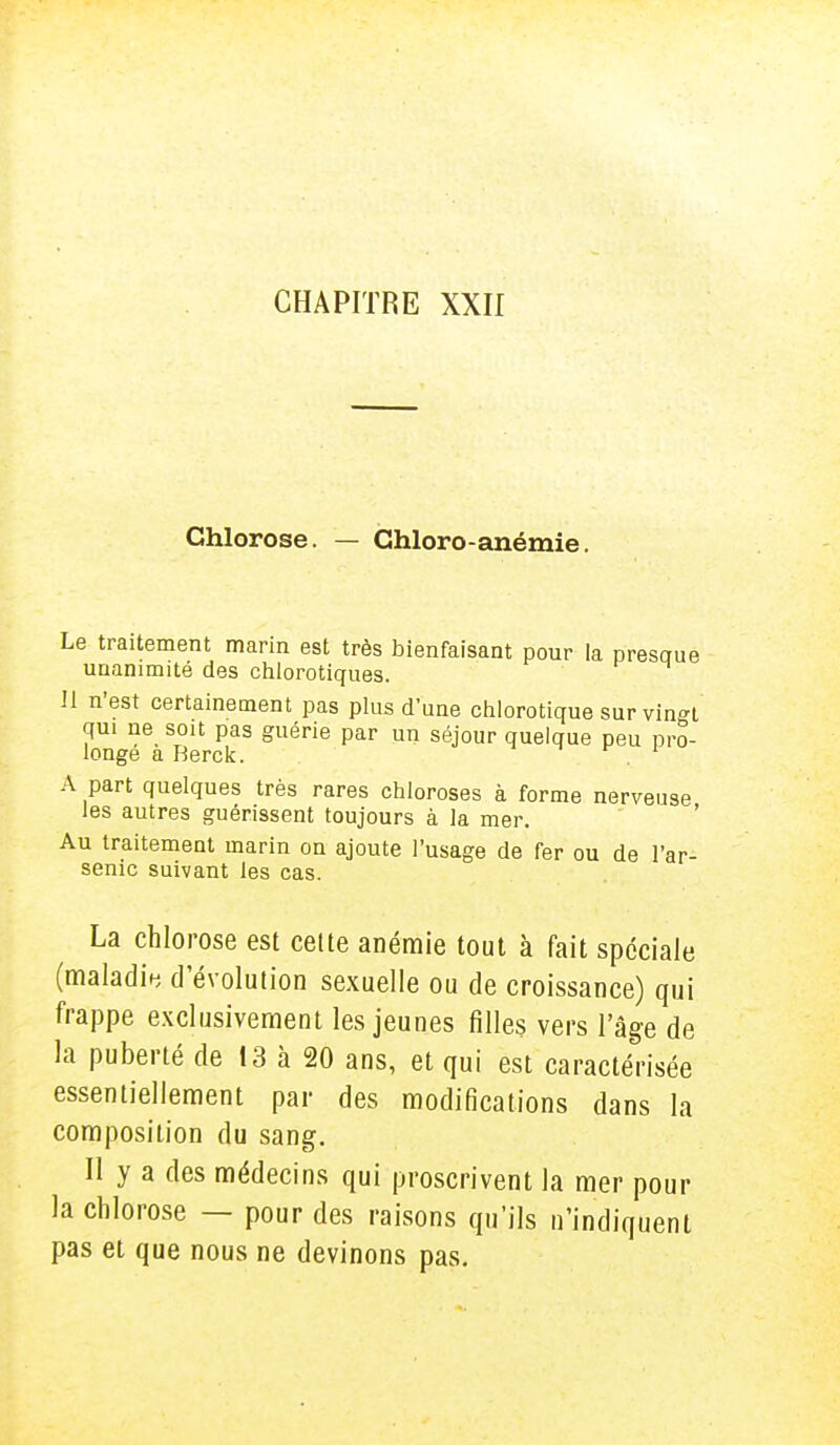 Chlorose. — Ghloro - anémie. Le traitement marin est très bienfaisant pour la presque unanimité des chlorotiques. Il n'est certainement pas plus d'une chlorotique sur vin<n qui ne soit pas guérie par un séjour quelque peu pro- longe a Berck. 1 A part quelques très rares chloroses à forme nerveuse les autres guérissent toujours à la mer. Au traitement marin on ajoute l'usage de fer ou de l'ar- senic suivant les cas. La chlorose est celte anémie tout à fait spéciale (maladie d'évolution sexuelle ou de croissance) qui frappe exclusivement les jeunes filles vers l'âge de la puberté de 13 à 20 ans, et qui est caractérisée essentiellement par des modifications dans la composition du sang. Il y a des médecins qui proscrivent la mer pour la chlorose — pour des raisons qu'ils n'indiquent pas et que nous ne devinons pas.