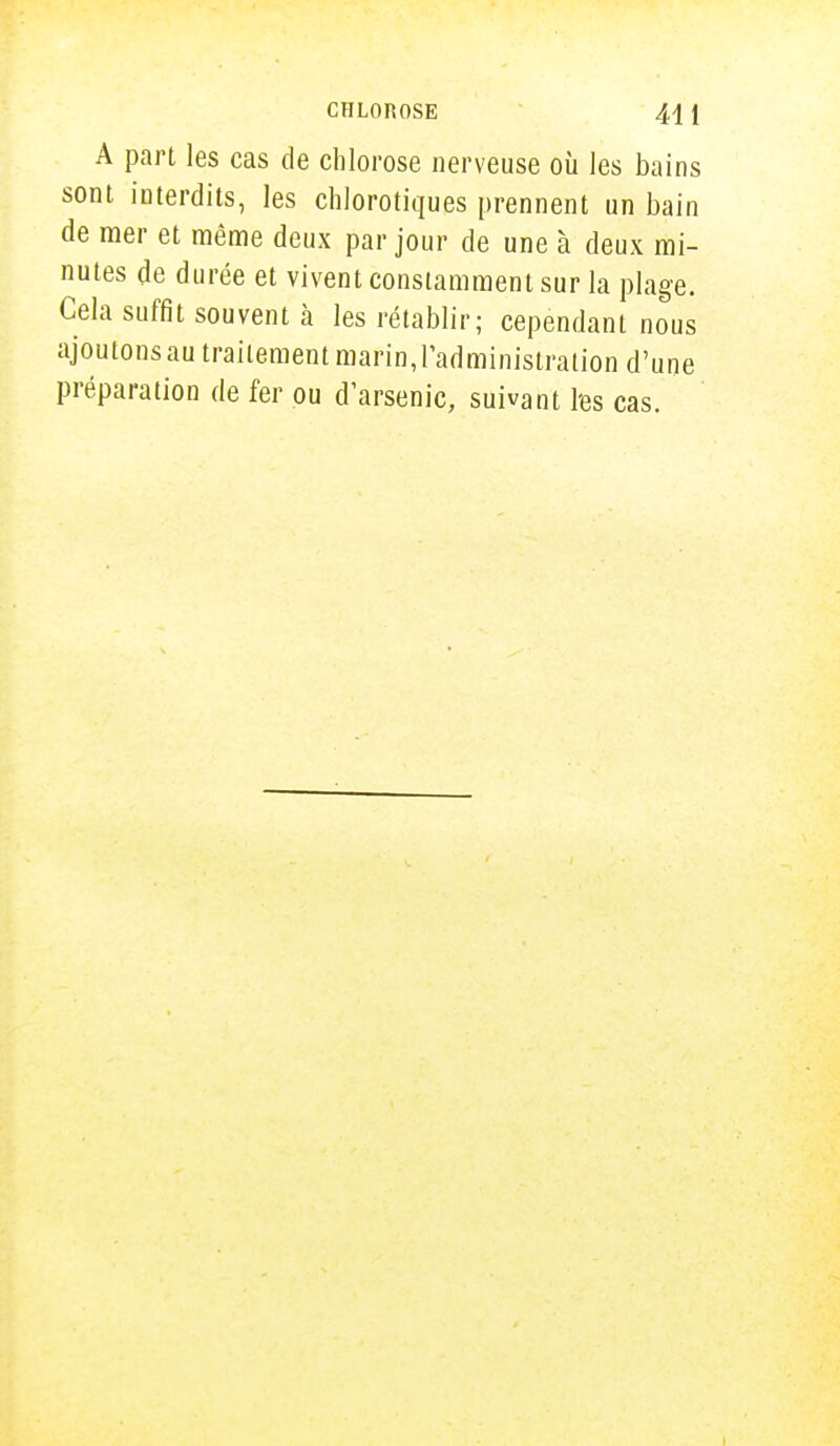 CHLOROSE 441 A part les cas de chlorose nerveuse où les bains sont interdits, les chlorotiques prennent un bain de mer et même deux par jour de une à deux mi- nutes de durée et vivent constamment sur la plage. Cela suffit souvent à les rétablir; cependant nous ajoutons au traitement marin, l'administration d'une préparation de fer ou d'arsenic, suivant l'es cas.
