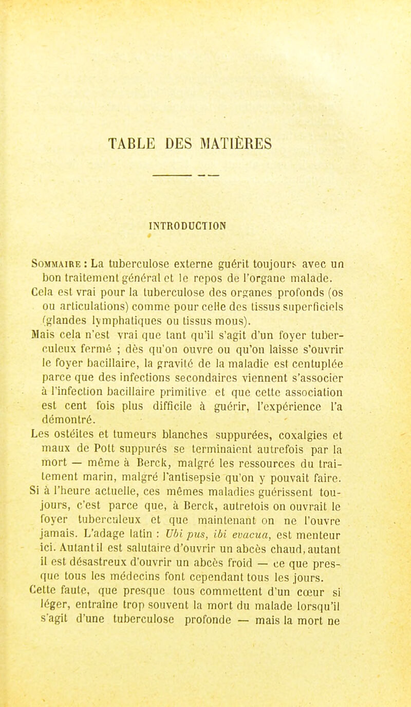 TABLE DES MATIÈRES INTRODUCTION Sommaire : La tuberculose externe guérit toujours avec un bon traitement général et le repos de l'organe malade. Cela est vrai pour la tuberculose des organes profonds (os ou articulations) comme pour celle des tissus superficiels (glandes lymphatiques ou tissus mous). Mais cela n'est vrai que tant qu'il s'agit d'un foyer tuber- culeux fermé ; dès qu'on ouvre ou qu'on laisse s'ouvrir le foyer bacillaire, la gravité de la maladie est centuplée parce que des infections secondaires viennent s'associer à l'infection bacillaire primitive et que cette association est cent fois plus difficile à guérir, l'expérience l'a démontré. Les ostéites et tumeurs blanches suppurées, coxalgies et maux de Pott suppurés se terminaient autrefois par la mort — même à Berck, malgré les ressources du trai- tement marin, malgré l'antisepsie qu'on y pouvait faire. Si à l'heure actuelle, ces mêmes maladies guérissent tou- jours, c'est parce que, à Berck, autrefois on ouvrait le foyer tuberculeux et que maintenant on ne l'ouvre jamais. L'adage latin : Ubi pus, ibi évacua, est menteur ici. Autant il est salutaire d'ouvrir un abcès chaud, autant il est désastreux d'ouvrir un abcès froid — ce que pres- que tous les médecins font cependant tous les jours. Cette faute, que presque tous commettent d'un cœur si léger, entraîne trop souvent la mort du malade lorsqu'il s'agit d'une tuberculose profonde — mais la mort ne