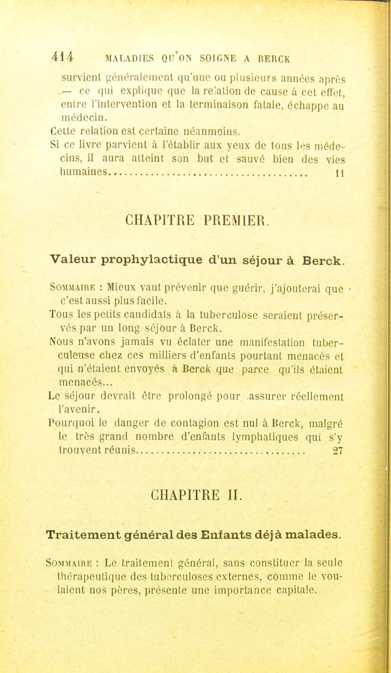 survient généralement qu'une ou plusieurs années après __ ce qui explique que la relation de cause à cet effet, entre l'intervention et la terminaison fatale, échappe au médecin. Cette relation est certaine néanmoins. Si ce livre parvient à l'établir aux yeux de tous les méde- cins, il aura atteint son but et sauvé bien des vies humaines H CHAPITRE PREMIER. Valeur prophylactique d'un séjour à Berck. Sommaire : Mieux vaut prévenir que guérir, j'ajouterai que c'est aussi plus facile. Tous les petits candidats à la tuberculose seraient préser- vés par un long séjour à Berck. Nous n'avons jamais vu éclater une manifestation tuber- culeuse chez ces milliers d'enfants pourtant menacés et qui n'étaient envoyés à Berck que parce qu'ils étaient menacés... Le séjour devrait être prolongé pour .assurer réellement l'avenir. Pourquoi le danger de contagion est nul à Berck, malgré le très grand nombre d'enfants lymphatiques qui s'y trouvent réunis 27 CHAPITRE II. Traitement général des Enfants déjà malades. Sommaire : Le traitement général, sans constituer la seule thérapeutique des tuberculoses externes, comme le vou- laient nos pères, présente une importance capitale.