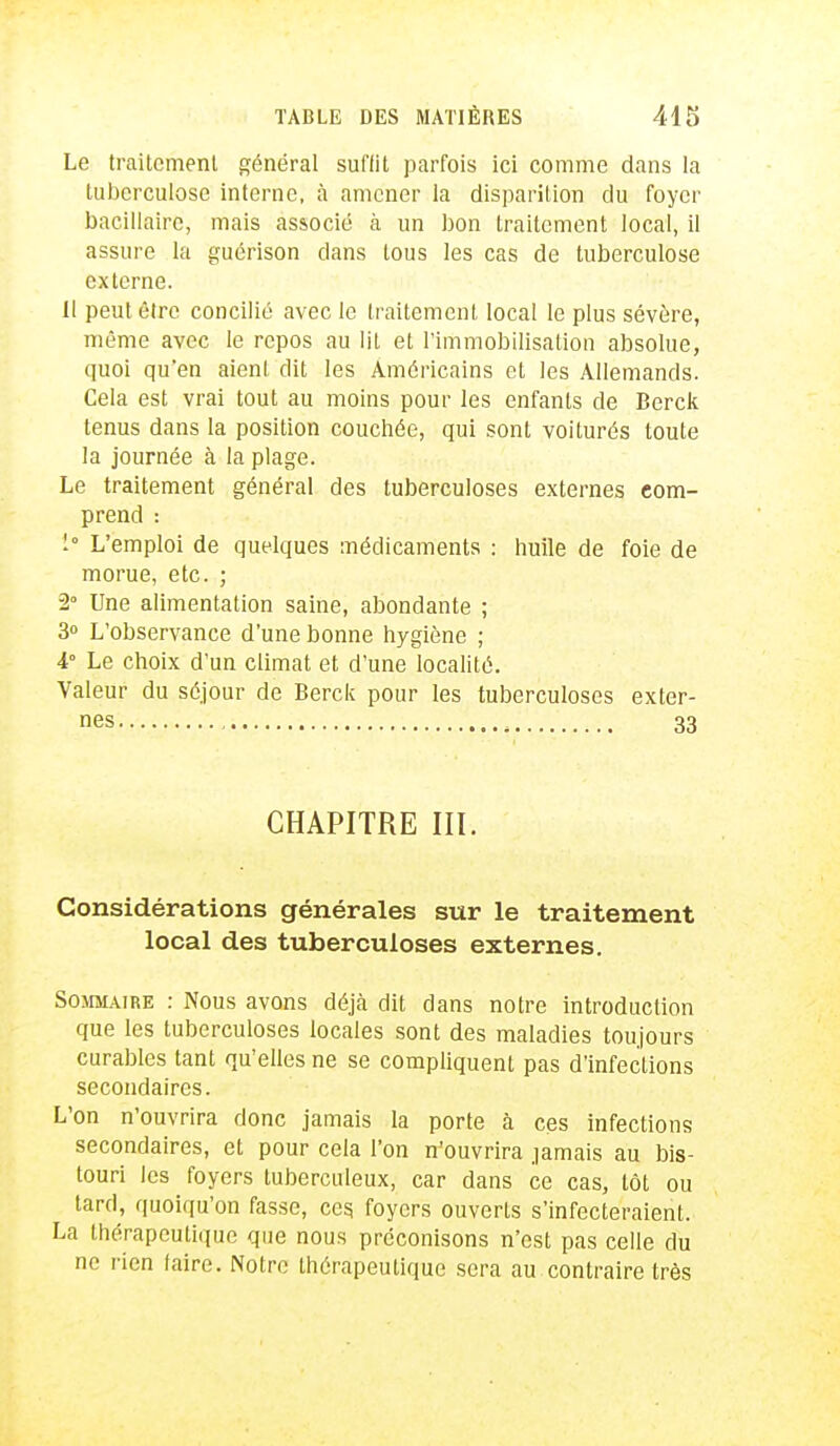 Le trailcmenl général suffit parfois ici comme dans la tuberculose interne, à amener la disparition du foyer bacillaire, mais associé à un bon traitement local, il assure la guérison clans tous les cas de tuberculose externe. Il peut être concilié avec le traitement local le plus sévère, même avec le repos au lit et l'immobilisation absolue, quoi qu'en aient dit les Américains et les Allemands. Cela est vrai tout au moins pour les enfants de Berck tenus dans la position couchée, qui sont voiturés toute la journée à la plage. Le traitement général des tuberculoses externes com- prend : 1 L'emploi de quelques médicaments : huile de foie de morue, etc. ; 2° Une alimentation saine, abondante ; 3° L'observance d'une bonne hygiène ; 4° Le choix d'un climat et d'une localité. Valeur du séjour de Berck pour les tuberculoses exter- nes , 33 CHAPITRE III. Considérations générales sur le traitement local des tuberculoses externes. Sommaire : Nous avons déjà dit dans notre introduction que les tuberculoses locales sont des maladies toujours curables tant qu'elles ne se compliquent pas d'infections secondaires. L'on n'ouvrira donc jamais la porte à ces infections secondaires, et pour cela l'on n'ouvrira jamais au bis- touri les foyers tuberculeux, car dans ce cas, tôt ou tard, quoiqu'on fasse, ces. foyers ouverts s'infecteraient. La thérapeutique que nous préconisons n'est pas celle du ne rien taire. Notre thérapeutique sera au contraire très
