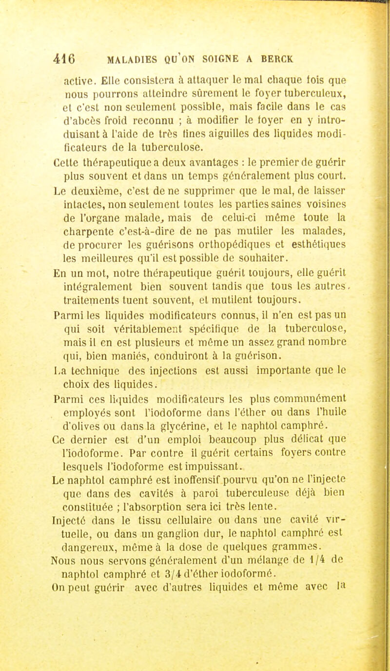 active. Elle consistera à attaquer le mal chaque fois que nous pourrons atteindre sûrement le foyer tuberculeux, et c'est non seulement possible, mais facile dans le cas d'abcès froid reconnu ; à modifier le foyer en y intro- duisant à l'aide de très fines aiguilles des liquides modi- ficateurs de la tuberculose. Cette thérapeutique a deux avantages : le premier de guérir plus souvent et dans un temps généralement plus court. Le deuxième, c'est de ne supprimer que le mal, de laisser intactes, non seulement toutes les parties saines voisines de l'organe malade, mais de celui-ci même toute la charpente c'est-à-dire de ne pas mutiler les malades, de procurer les guérisons orthopédiques et esthétiques les meilleures qu'il est possible de souhaiter. En un mot, notre thérapeutique guérit toujours, elle guérit intégralement bien souvent tandis que tous les autres, traitements tuent souvent, et mutilent toujours. Parmi les liquides modificateurs connus, il n'en est pas un qui soit véritablement spécifique de la tuberculose, mais il en est plusieurs et même un assez grand nombre qui, bien maniés, conduiront à la guérison. La technique des injections est aussi importante que le choix des liquides. Parmi ces liquides modificateurs les plus communément employés sont l'iodoforme dans l'éther ou dans l'huile d'olives ou dans la glycérine, et le naphtol camphré. Ce dernier est d'un emploi beaucoup plus délicat que l'iodoforme. Par contre il guérit certains foyers contre lesquels l'iodoforme est impuissant. Le naphtol camphré est inoffensif pourvu qu'on ne l'injecte que dans des cavités à paroi tuberculeuse déjà bien constituée ; l'absorption sera ici très lente. Injecté dans le tissu cellulaire ou dans une cavité vir- tuelle, ou dans un ganglion dur, le naphtol camphré est dangereux, même à la dose de quelques grammes. Nous nous servons généralement d'un mélange de 1/4 de naphtol camphré et 3/4d'étheriodoformô. On peut guérir avec d'autres liquides et même avec la