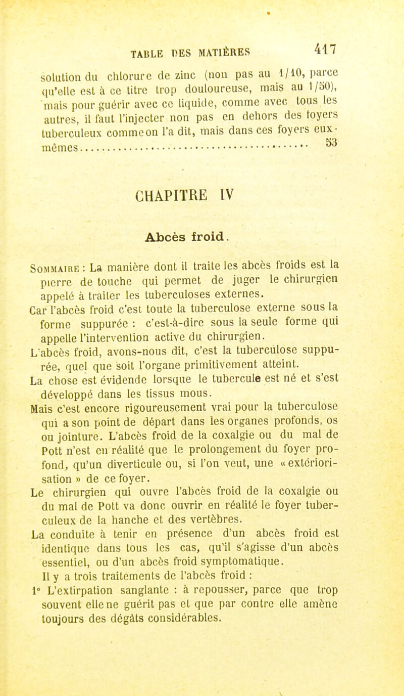 solution du chlorure de zinc (non pas au 1/10, parce qu'elle est à ce titre trop douloureuse, mais au 1 /50), mais pour guérir avec ce liquide, comme avec tous les autres, il faut l'injecter non pas en dehors des toyers tuberculeux comme on L'a dit, mais dans ces foyers eux- mêmes CHAPITRE IV Abcès froid. Sommaire : La manière dont il traite les abcès froids est la pierre de touche qui permet de juger le chirurgien appelé à traiter les tuberculoses externes. Car l'abcès froid c'est toute la tuberculose externe sous la forme suppurée : c'est-à-dire sous la seule forme qui appelle l'intervention active du chirurgien. L'abcès froid, avons-nous dit, c'est la tuberculose suppu- rée, quel que soit l'organe primitivement atteint. La chose est évidende lorsque le tubercule est né et s'est développé dans les tissus mous. Mais c'est encore rigoureusement vrai pour la tuberculose qui a son point de départ dans les organes profonds, os ou jointure. L'abcès froid de la coxalgie ou du mal de Pott n'est en réalité que le prolongement du foyer pro- fond, qu'un diverticule ou, si l'on veut, une « extériori- sation » de ce foyer. Le chirurgien qui ouvre l'abcès froid de la coxalgie ou du mal de Pott va donc ouvrir en réalité le foyer tuber- culeux de la hanche et des vertèbres. La conduite à tenir en présence d'un abcès froid est identique dans tous les cas, qu'il s'agisse d'un abcès essentiel, ou d'un abcès froid symplomatique. Il y a trois traitements de l'abcès froid : 1° L'extirpation sanglante : à repousser, parce que trop souvent elle ne guérit pas et que par contre elle amène toujours des dégâts considérables.