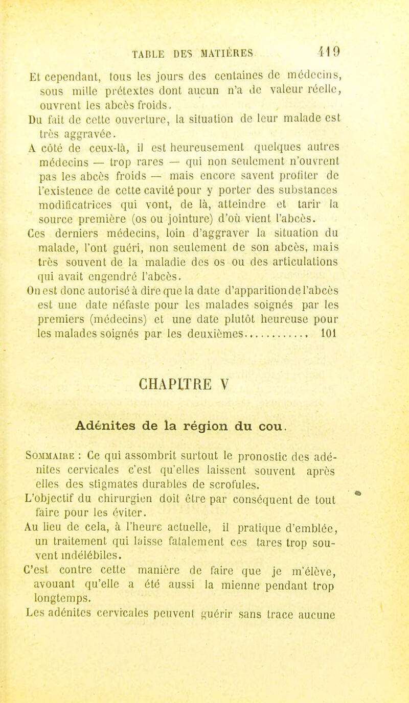 Et cependant, tous les jours des centaines de médecins, sous mille prétextes dont aucun n'a de valeur réelle, ouvrent les abcès froids. Du fait de celte ouverture, la situation de leur malade est très aggravée. A côté de ceux-là, il est heureusement quelques autres médecins — trop rares — qui non seulement n'ouvrent pas les abcès froids — mais encore savent proliter de l'existence de cette cavité pour y porter des substances modificatrices qui vont, de là, atteindre et tarir la source première (os ou jointure) d'où vient l'abcès. Ces derniers médecins, loin d'aggraver la situation du malade, l'ont guéri, non seulement de son abcès, mais très souvent de la maladie des os ou des articulations qui avait engendré l'abcès. On est donc autorisé à dire que la date d'apparitionde l'abcès est une date néfaste pour les malades soignés par les premiers (médecins) et une date plutôt heureuse pour les malades soignés par les deuxièmes 101 CHAPITRE V Adénites de la région du cou. Sommaire : Ce qui assombrit surtout le pronostic des adé- nites cervicales c'est qu'elles laissent souvent après elles des stigmates durables de scrofules. L'objectif du chirurgien doit être par conséquent de tout faire pour les éviter. Au lieu de cela, à l'heure actuelle, il pratique d'emblée, un traitement qui laisse fatalement ces tares trop sou- vent indélébiles. C'est contre cette manière de faire que je m'élève, avouant qu'elle a été aussi la mienne pendant trop longtemps. Les adénites cervicales peuvcnl guérir sans trace aucune