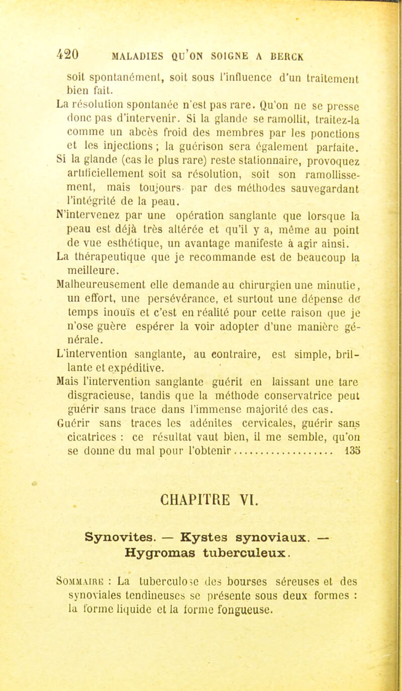 soit spontanément, soit sous l'influence d'un traitement bien fait. La résolution spontanée n'est pas rare. Qu'on ne se presse donc pas d'intervenir. Si la glande se ramollit, traitez-la comme un abcès froid des membres par les ponctions et les injections; la guérison sera également parfaite. Si la glande (cas le plus rare) reste stalionnaire, provoquez artificiellement soit sa résolution, soit son ramollisse- ment, mais toujours- par des méthodes sauvegardant l'intégrité de la peau. N'intervenez par une opération sanglante que lorsque la peau est déjà très altérée et qu'il y a, môme au point de vue esthétique, un avantage manifeste à agir ainsi. La thérapeutique que je recommande est de beaucoup la meilleure. Malheureusement elle demande au chirurgien une minutie, un effort, une persévérance, et surtout une dépense de temps inouïs et c'est en réalité pour cette raison que je n'ose guère espérer la voir adopter d'une manière gé- nérale . L'intervention sanglante, au contraire, est simple, bril- lante et expéditive. Mais l'intervention sanglante guérit en laissant une tare disgracieuse, tandis que la méthode conservatrice peut guérir sans trace dans l'immense majorité des cas. Guérir sans traces les adénites cervicales, guérir sans cicatrices : ce résultat vaut bien, il me semble, qu'on se donne du mal pour l'obtenir 135 CHAPITRE VI. Synovites. — Kystes synoviaux. — Hygromas tuberculeux. Sommaire : La tuberculose des bourses séreuses et des synoviales tendineuses se présente sous deux formes : la forme liquide et la iorme fongueuse.