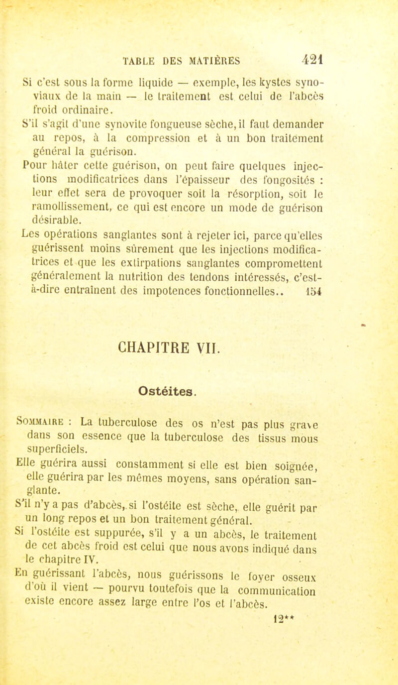 Si c'est sous la forme liquide — exemple, les kystes syno- viaux, de la main — le traitement est celui de l'abcès froid ordinaire. S'il s'agit d'une synovite fongueuse sèche, il faut demander au repos, à la compression et à un bon traitement général la guérison. Pour hâter celte guérison, on peut faire quelques injec- tions modificatrices dans l'épaisseur des fongosités : leur effet sera de provoquer soit la résorption, soit le ramollissement, ce qui est encore un mode de guérison désirable. Les opérations sanglantes sont à rejeter ici, parce qu'elles guérissent moins sûrement que les injections modifica- trices et que les exlirpalions sanglantes compromettent généralement la nutrition des tendons intéressés, c'est- à-dire entraînent des impotences fonctionnelles.. 154 CHAPITRE VII. Ostéites. Sommaire : La tuberculose des os n'est pas plus grave dans son essence que la tuberculose des tissus mous superficiels. Elle guérira aussi constamment si elle est bien soignée, elle guérira par les mêmes moyens, sans opération san- glante. S'il n'y a pas d'abcès,, si l'ostéite est sèche, elle guérit par un long repos et un bon traitement général. Si l'ostéite est suppurée, s'il y a un abcès, le traitement de cet abcès froid est celui que nous avons indiqué dans le chapitre IV. En guérissant l'abcès, nous guérissons le foyer osseux d'où il vient — pourvu toutefois que la communication existe encore assez large entre l'os et l'abcès. 12**