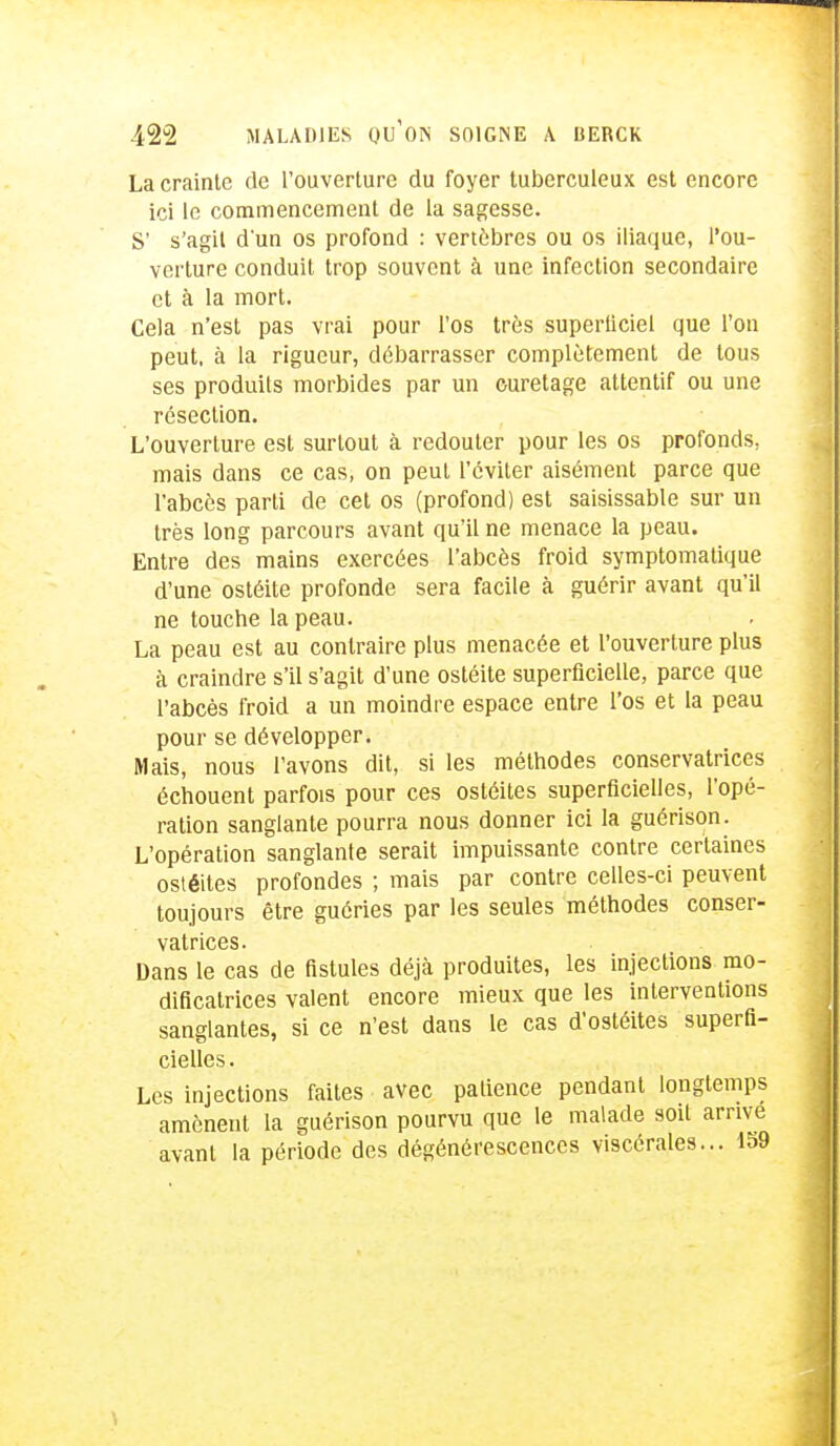 La crainte de l'ouverture du foyer tuberculeux est encore ici le commencement de la sagesse. S' s'agit d'un os profond : vertèbres ou os iliaque, l'ou- verture conduit trop souvent à une infection secondaire et à la mort. Cela n'est pas vrai pour l'os très superticiel que l'on peut, à la rigueur, débarrasser complètement de tous ses produits morbides par un curetage attentif ou une résection. L'ouverture est surtout à redouter pour les os profonds, mais dans ce cas, on peut l'éviter aisément parce que l'abcès parti de cet os (profond) est saisissable sur un très long parcours avant qu'il ne menace la peau. Entre des mains exercées l'abcès froid symptomalique d'une ostéite profonde sera facile à guérir avant qu'il ne touche la peau. La peau est au contraire plus menacée et l'ouverture plus à craindre s'il s'agit d'une ostéite superficielle, parce que l'abcès froid a un moindre espace entre l'os et la peau pour se développer. Mais, nous l'avons dit, si les méthodes conservatrices échouent parfois pour ces ostéites superficielles, l'opé- ration sanglante pourra nous donner ici la guérison. L'opération sanglante serait impuissante contre certaines ostéites profondes ; mais par contre celles-ci peuvent toujours être guéries par les seules méthodes conser- vatrices. Dans le cas de fistules déjà produites, les injections mo- dificatrices valent encore mieux que les interventions sanglantes, si ce n'est dans le cas d'ostéites superfi- cielles. Les injections faites avec patience pendant longtemps amènent la guérison pourvu que le malade soit arrive avant la période des dégénérescences viscérales... 1S9 I