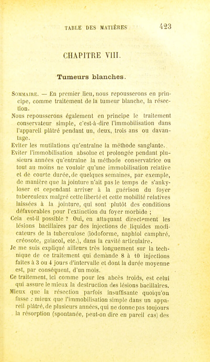 CHAPITRE VIII. Tumeurs blanches. Sommaire. — En premier lieu, nous repousserons en prin- cipe, comme traitement de la tumeur blanche, la résec- tion. Nous repousserons également en principe le traitement conservateur simple, c'est-à-dire l'immobilisation dans l'appareil plâtré pendant un, deux, trois ans ou davan- tage. Eviter les mutilations qu'entraîne la méthode sanglante.. Eviter l'immobilisation absolue et prolongée pendant plu- sieurs années qu'entraîne la méthode conservatrice ou tout au moins ne vouloir qu'une immobilisation relative et de courte durée, de quelques semaines, par exemple, de manière que la jointure n'ait pas le temps de s'anky- loser et cependant arriver à la guérison du foyer tuberculeux malgré cette liberté et cette mobilité relatives laissées à la jointure, qui sont plutôt des conditions défavorables pour l'extinction du foyer morbide ; Cela est-il possible ? Oui, en attaquant directement les lésions bacillaires par des injections de liquides modi- cateurs de la tuberculose (iodoforme, naphtol camphré, créosote, gaïacol, etc.), dans la cavité articulaire. Je me suis expliqué ailleurs très longuement sur la tech- nique de ce traitement qui demande 8 à 10 injections faites à 3 ou i jours d'intervalle et dont la durée moyenne est, par conséquent, d'un mois. Ce traitement, ici comme pour les abcès troids, est celui qui assure le mieux la destruction des lésions bacillaires. Mieux que la résection parfois insuffisante quoiqu'on fasse : mieux que l'immobilisation simple dans un appa- reil plâtré, de plusieurs années, qui ne donne pas toujours la résorption (spontanée, peut-on dire en pareil cas) des