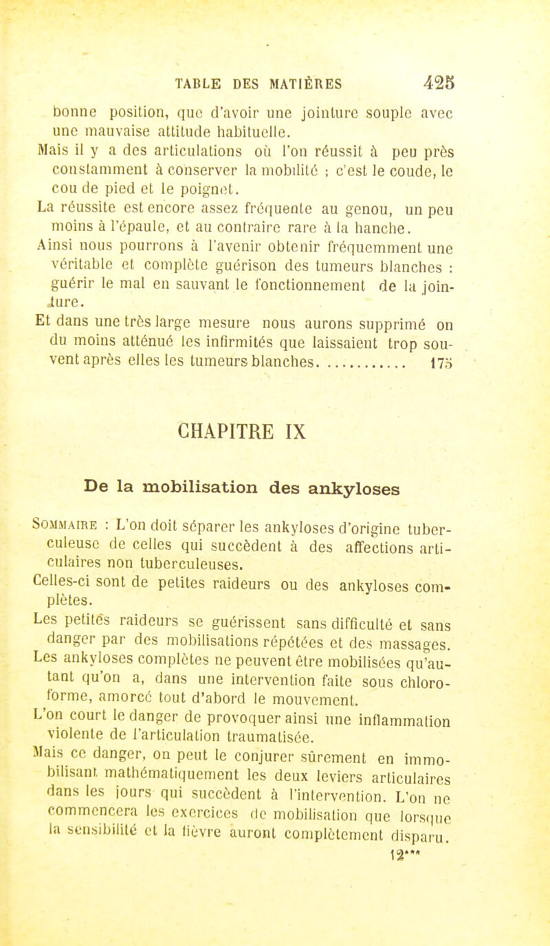 bonne position, que d'avoir une jointure souple avec une mauvaise attitude habituelle. Mais il y a des articulations où l'on réussit à peu près constamment à conserver la mobilité ; c'est le coude, le cou de pied et le poignet. La réussite est encore assez fréquente au genou, un peu moins à l'épaule, et au contraire rare à la hanche. Ainsi nous pourrons à l'avenir obtenir fréquemment une véritable et complète guérison des tumeurs blanches : guérir le mal en sauvant le fonctionnement de la join- Jure. Et dans une très large mesure nous aurons supprimé on du moins atténué les infirmités que laissaient trop sou- vent après elles les tumeurs blanches 175 CHAPITRE IX De la mobilisation des ankyloses Sommaire : L'on doit séparer les ankyloses d'origine tuber- culeuse de celles qui succèdent à des affections arti- culaires non tuberculeuses. Celles-ci sont de petites raideurs ou des ankyloses corn- plètes. Les petites raideurs se guérissent sans difficulté et sans danger par des mobilisations répétées et des massages. Les ankyloses complètes ne peuvent être mobilisées qu'au- tant qu'on a, dans une intervention faite sous chloro- forme, amorcé tout d'abord le mouvement. L'on court le danger de provoquer ainsi une inflammation violente de l'articulation traumatisée. Mais ce danger, on peut le conjurer sûrement en immo- bilisant mathématiquement les deux leviers articulaires dans les jours qui succèdent à l'intervention. L'on ne commencera les exercices de mobilisation que lorsque la sensibilité et la lièvre auront complètement disparu.