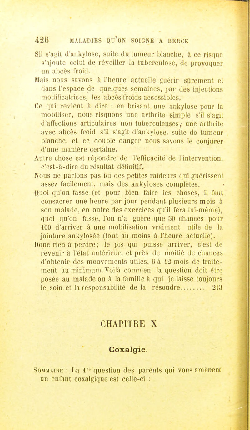 Sil s'agit d'ankylose, suite du tumeur blanche, à ce risque s'ajoute celui de réveiller la tuberculose, de provoquer un abcès froid. Mais nous savons à l'heure actuelle guérir sûrement et dans l'espace de quelques semaines, par des injections modificatrices, les abcès froids accessibles. Ce qui revient à dire : en brisant une ankylose pour la mobiliser, nous risquons une arthrite simple s'il s'agit d'affections articulaires non tuberculeuses; une arthrite avec abcès froid s'il s'agit d'ankylose. suite de tumeur blanche, et ce double danger nous savons le conjurer d'une manière certaine. Autre chose est répondre de l'efficacité de l'intervention, c'est-à-dire du résultat définitif. Nous ne parlons pas ici des petites raideurs qui guérissent assez facilement, mais des ankyloses complètes. Quoi qu'on fasse (et pour bien faire les choses, il faut consacrer une heure par jour pendant plusieurs mois à son malade, en outre des exercices qu'il fera lui-même), quoi qu'on fasse, l'on n'a guère que Su chances pour 100 d'arriver à une mobilisation vraiment utile de la jointure ankylosée (tout au moins à l'heure actuelle). Donc rien à perdre; le pis qui puisse arriver, c'est de revenir à l'état antérieur, et près de moitié de chances d'obtenir des mouvements utiles, 6 à 1-2 mois de traite- ment au minimum. Voilà comment la question doit être posée au malade ou à la famille à qui je laisse toujours le soin et la responsabilité delà résoudre 213 CHAPITRE X Coxalgie. Sommaire : La i™ question des parents qui vous amènent un enfant coxalgique est celle-ci :