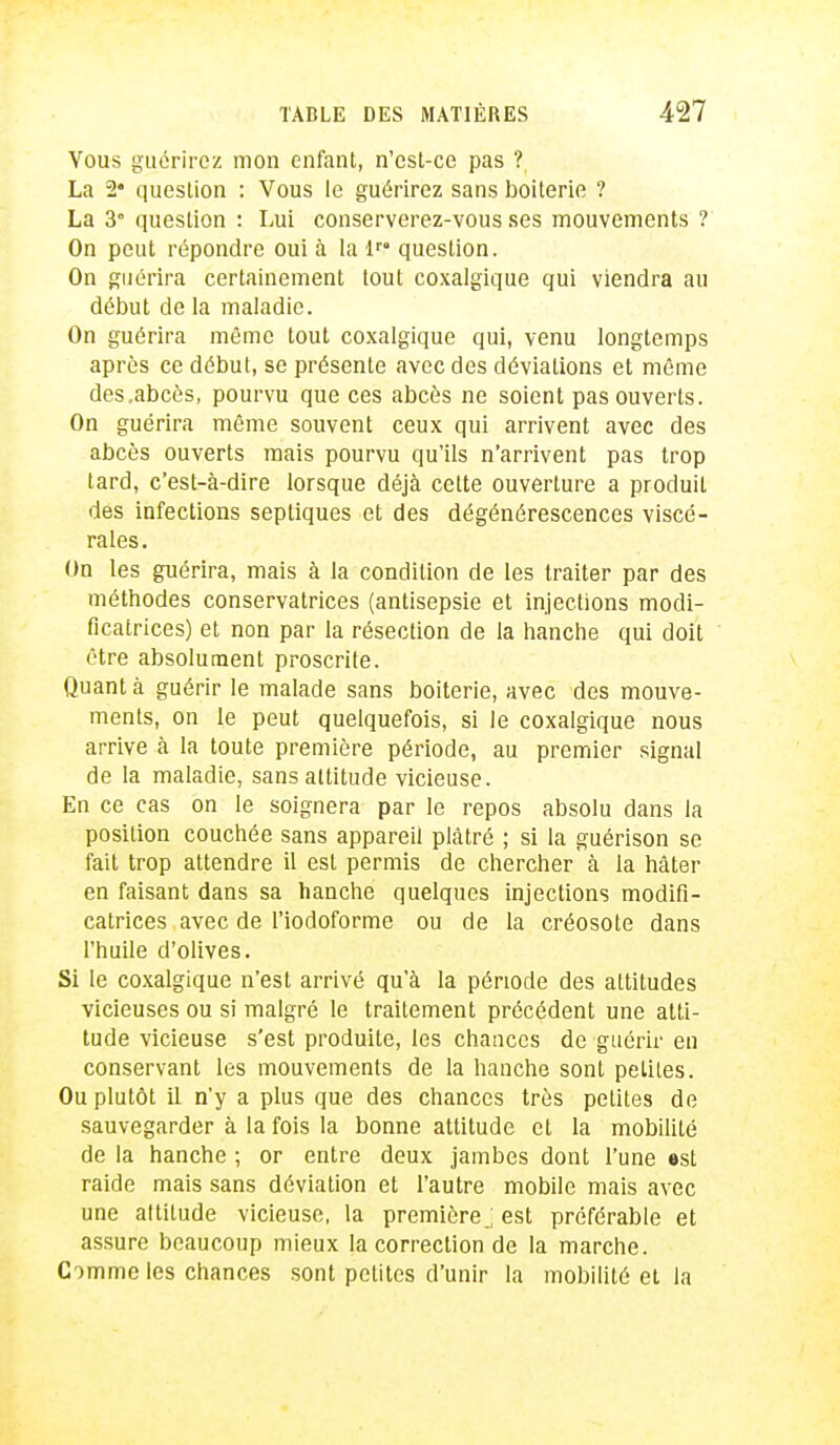 Vous guérirez mon enfant, n'est-ce pas ? La 2* question : Vous le guérirez sans boiterie ? La 3° question : Lui conserverez-vous ses mouvements ? On peut répondre oui à la lr° question. On guérira certainement tout coxalgique qui viendra au début de la maladie. On guérira môme tout coxalgique qui, venu longtemps après ce début, se présente avec des déviations et même des.abcès, pourvu que ces abcès ne soient pas ouverts. On guérira même souvent ceux qui arrivent avec des abcès ouverts mais pourvu qu'ils n'arrivent pas trop lard, c'est-à-dire lorsque déjà cette ouverture a produit des infections septiques et des dégénérescences viscé- rales. On les guérira, mais à la condition de les traiter par des méthodes conservatrices (antisepsie et injections modi- ficatrices) et non par la résection de la hanche qui doit être absolument proscrite. Quant à guérir le malade sans boiterie, avec des mouve- ments, on le peut quelquefois, si le coxalgique nous arrive à la toute première période, au premier signal de la maladie, sans altitude vicieuse. En ce cas on le soignera par le repos absolu dans la position couchée sans appareil plâtré ; si la guérison se fait trop attendre il esl permis de chercher à la hâter en faisant dans sa hanche quelques injections modifi- catrices avec de l'iodoforme ou de la créosote dans l'huile d'olives. Si le coxalgique n'est arrivé qu'à la période des altitudes vicieuses ou si malgré le traitement précédent une atti- tude vicieuse s'est produite, les chances de guérir en conservant les mouvements de la hanche sont petites. Ou plutôt il n'y a plus que des chances très petites de sauvegarder à la fois la bonne attitude et la mobililé de la hanche ; or entre deux jambes dont l'une est raide mais sans déviation et l'autre mobile mais avec une attitude vicieuse, la première.; est préférable et assure beaucoup mieux la correction de la marche. Comme les chances sont petites d'unir la mobililé et la