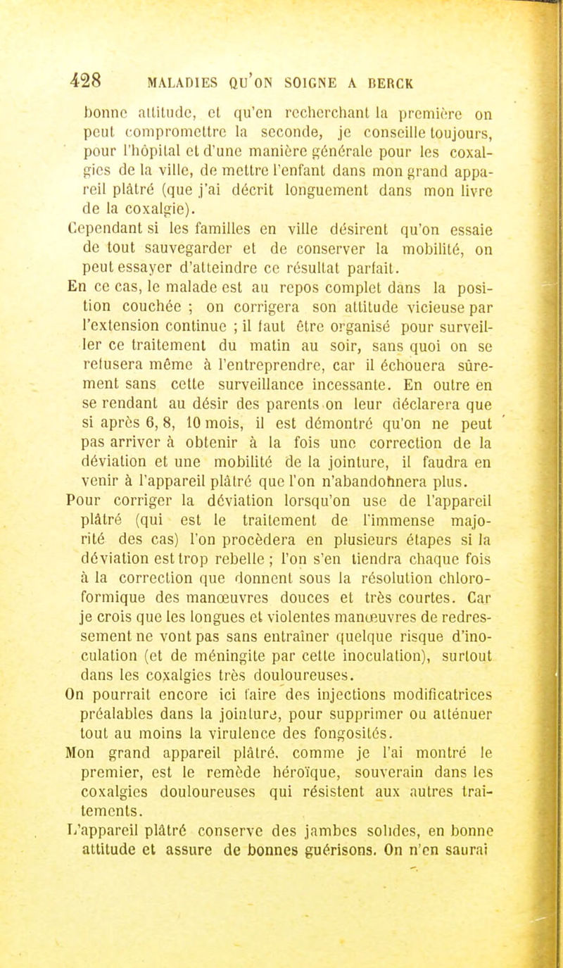 bonne attitude, cl qu'en recherchant la première on peut compromettre la seconde, je conseille toujours, pour l'hôpital et d'une manière générale pour les coxal- gies de la ville, de mettre l'enfant dans mon grand appa- reil plâtré (que j'ai décrit longuement dans mon livre de la coxalgie). Cependant si les familles en ville désirent qu'on essaie de tout sauvegarder et de conserver la mobilité, on peut essayer d'atteindre ce résultat parfait. En ce cas, le malade est au repos complet dans la posi- tion couchée ; on corrigera son attitude vicieuse par l'extension continue ; il faut être organisé pour surveil- ler ce traitement du matin au soir, sans quoi on se refusera même à l'entreprendre, car il échouera sûre- ment sans cette surveillance incessante. En outre en se rendant au désir des parents on leur déclarera que si après 6,8, 10 mois, il est démontré qu'on ne peut pas arriver à obtenir à la fois une correction de la déviation et une mobilité de la jointure, il faudra en venir à l'appareil plàlré que l'on n'abandonnera plus. Pour corriger la déviation lorsqu'on use de l'appareil plâtré (qui est le traitement de l'immense majo- rité des cas) l'on procédera en plusieurs étapes si la déviation est trop rebelle; l'on s'en tiendra chaque fois à la correction que donnent sous la résolution chloro- formique des manœuvres douces et très courtes. Car je crois que les longues et violentes manœuvres de redres- sement ne vont pas sans entraîner quelque risque d'ino- culation (et de méningite par cette inoculation), surtout dans les coxalgies très douloureuses. On pourrait encore ici faire des injections modificatrices préalables dans la joinlurj, pour supprimer ou atténuer tout au moins la virulence des fongosités. Mon grand appareil plâtré, comme je l'ai montré le premier, est le remède héroïque, souverain dans les coxalgies douloureuses qui résistent aux autres trai- tements. I/appareil plâtré conserve des jambes solides, en bonne attitude et assure de bonnes guérisons. On n'en saurai