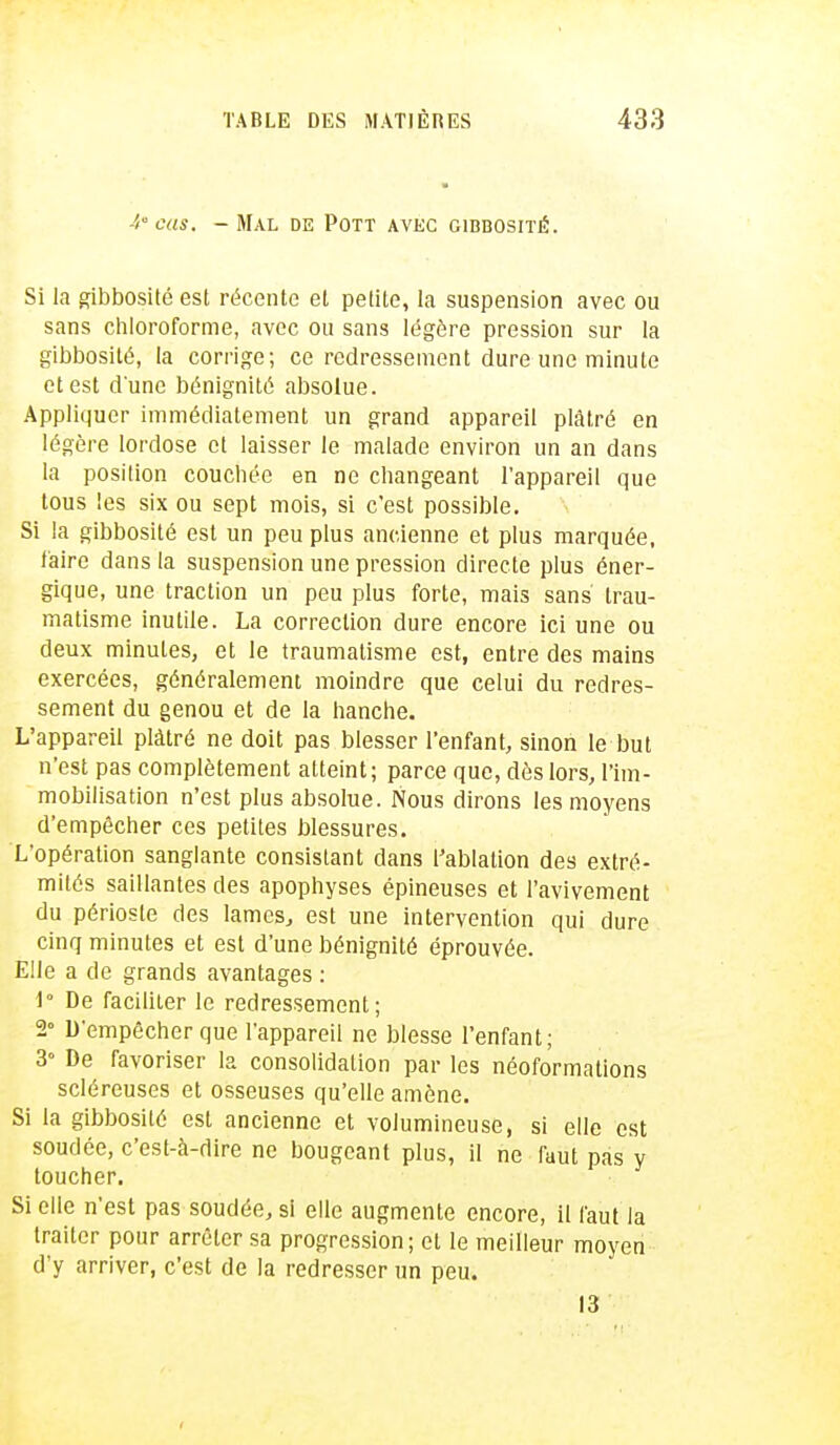 4° cas. - Mal de Pott avec cibbosité. Si la gibbosité est récente et petite, la suspension avec ou sans chloroforme, avec ou sans légère pression sur la gibbosité, la corrige; ce redressement dure une minute et est dune bénignité absolue. Appliquer immédiatement un grand appareil plâtré en légère lordose et laisser le malade environ un an dans la position couchée en ne changeant l'appareil que tous les six ou sept mois, si c'est possible. Si la gibbosité est un peu plus ancienne et plus marquée, faire dans la suspension une pression directe plus éner- gique, une traction un peu plus forte, mais sans' trau- matisme inutile. La correction dure encore ici une ou deux minutes, et le traumatisme est, entre des mains exercées, généralement moindre que celui du redres- sement du genou et de la hanche. L'appareil plâtré ne doit pas blesser l'enfant, sinon le but n'est pas complètement atteint; parce que, dès lors, l'im- mobilisation n'est plus absolue. Nous dirons les moyens d'empêcher ces petites blessures. L'opération sanglante consistant dans l'ablation des extré- mités saillantes des apophyses épineuses et l'avivement du périoste des lames, est une intervention qui dure cinq minutes et est d'une bénignité éprouvée. Elle a de grands avantages : 1° De faciliter le redressement; 2° D'empêcher que l'appareil ne blesse l'enfant; 3° De favoriser la consolidation par les néoformalions scléreuses et osseuses qu'elle amène. Si la gibbosité est ancienne et volumineuse, si elle est soudée, c'est-à-dire ne bougeant plus, il ne faut pas y toucher. Si elle n'est pas soudée, si elle augmente encore, il faut la traiter pour arrêter sa progression ; et le meilleur moyen d'y arriver, c'est de la redresser un peu. 13