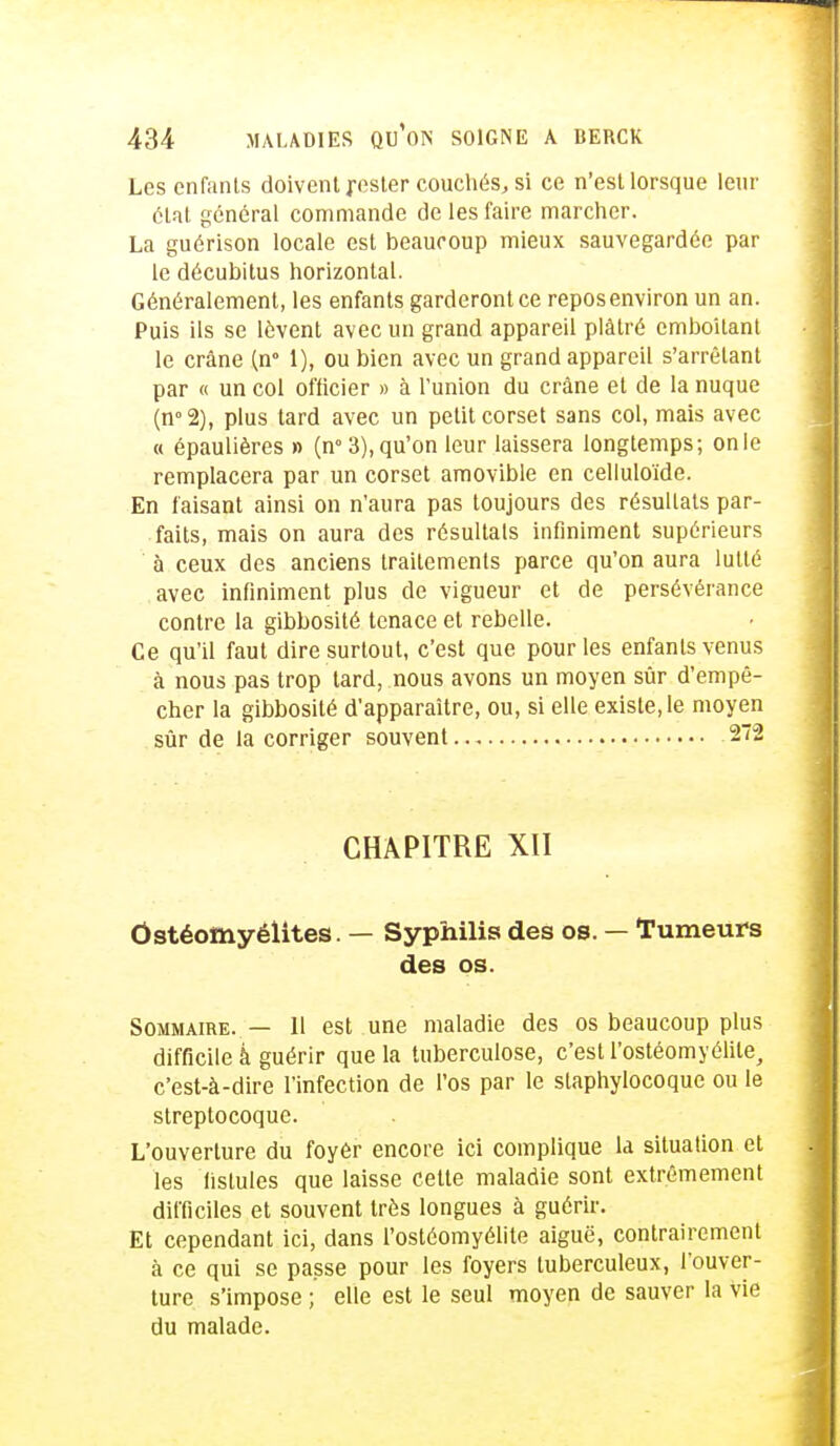 Les enfants doivent j-ester couchés, si ce n'est lorsque leur état général commande de les faire marcher. La guérison locale est beaucoup mieux sauvegardée par le décubitus horizontal. Généralement, les enfants garderont ce repos environ un an. Puis ils se lèvent avec un grand appareil plâtré emboîtant le crâne (n° 1), ou bien avec un grand appareil s'arrêtant par « un col officier » à l'union du crâne et de la nuque (n°2), plus tard avec un petit corset sans col, mais avec « épaulières » (n° 3), qu'on leur laissera longtemps; on le remplacera par un corset amovible en celluloïde. En faisant ainsi on n'aura pas toujours des résultats par- faits, mais on aura des résultais infiniment supérieurs à ceux des anciens traitements parce qu'on aura lutté avec infiniment plus de vigueur et de persévérance contre la gibbosité tenace et rebelle. Ce qu'il faut dire surtout, c'est que pour les enfants venus à nous pas trop lard, nous avons un moyen sûr d'empê- cher la gibbosité d'apparaître, ou, si elle existe, le moyen sûr de la corriger souvent 272 CHAPITRE XII Ostéomyélites. — Syphilis des os. — Tumeurs des os. Sommaire. — H est une maladie des os beaucoup plus difficile à guérir que la tuberculose, c'est l'ostéomyélite, c'est-à-dire l'infection de l'os par le staphylocoque ou le streptocoque. L'ouverture du foyôr encore ici complique la situation et les fistules que laisse cette maladie sont extrêmement difficiles et souvent très longues à guérir. Et cependant ici, dans l'ostéomyélite aiguë, contrairement à ce qui se passe pour les foyers tuberculeux, l'ouver- ture s'impose ; elle est le seul moyen de sauver la Vie du malade.