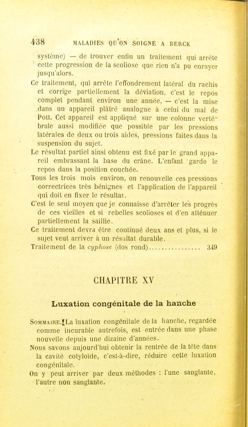 système) — de trouver enfin un traitement qui arrête cette progression de la scoliose que rien n'a pu enrayer jusqu'alors. Ce traitement, qui arrête l'effondrement latéral du rachis et corrige partiellement la déviation, c'est le repos complet pendant environ une année, — c'est la mise .dans un appareil plâtré analogue à celui du mal de Pott. Cet appareil est appliqué sur une colonne verté- brale aussi modifiée que possible par les pressions latérales de deux ou trois aides, pressions faites dans la suspension du sujet. Le résultat partiel ainsi obtenu est fixé par le grand appa- reil embrassant la base du crâne. L'enfant garde le repos dans la position couchée. Tous les trois mois environ, on renouvelle ces pressions correctrices très bénignes et l'application de l'appareil qui doit en fixer le résultat. C'est le seul moyen que je connaisse d'arrêter les progrès de ces vieilles et si rebelles scolioses et d'en atténuer partiellement la saillie. Ce traitement devra être continué deux ans et plus, si le sujet veut arriver à un résultat durable. Traitement de la cyphose (dos rond) 349 CHAPITRE XV Luxation congénitale de la hanche Sommaire.|La luxation congénitale de la hanche, regardée comme incurable autrefois, est entrée dans une phase nouvelle depuis une dizaine d'années. Nous savons aujourd'hui obtenir la rentrée de la tête dans la cavité colyloïde, c'est-à-dire, réduire cette luxation congénitale. On y peut arriver par deux méthodes : l'une sanglante, l'autre non sanglante.