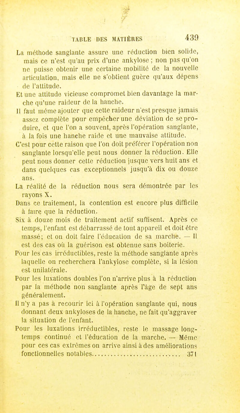 La méthode sanglante assure une réduction bien solide, mais ce n'est qu'au prix d'une ankylose ; non pas qu'on ne puisse obtenir une certaine mobilité de la nouvelle articulation, mais elle ne s'obtient guère qu'aux dépens de l'attitude. Et une attitude vicieuse compromet bien davantage la mar- che qu'une raideur de la hanche. Il faut même ajouter que cette raideur n'est presque jamais assez complète pour empêcher une déviation de se pro- duire, et que l'on a souvent, après l'opération sanglante, à la fois une hanche raide et une mauvaise attitude. C'est pour cette raison que l'on doit préférer l'opération non sanglante lorsqu'elle peut nous donner la réduction. Elle peut nous donner cette réduction jusque vers huit ans et dans quelques cas exceptionnels jusqu'à dix ou douze ans. La réalité de la réduction nous sera démontrée par les rayons X. Dans ce traitement, la contention est encore plus difficile à faire que la réduction. Six à douze mois de traitement actif suffisent. Après çe temps, l'enfant est débarrassé de tout appareil et doit être massé; et on doit faire l'éducation de sa marche. — Il est des cas où la guérison est obtenue sans boiterie. Pour les cas irréductibles, reste la méthode sanglante après laquelle on recherchera l'ankylose complète, si la lésion est unilatérale. Pour les luxations doubles l'on n'arrive plus à la réduction par la méthode non sanglante après l'âge de sept ans généralement. Il n'y a pas à recourir ici à l'opération sanglante qui, nous donnant deux ankyloses de la hanche, ne fait qu'aggraver la situation de l'enfant. Pour les luxations irréductibles, reste le massage long- temps continué et l'éducation de la marche. — Même pour ces cas extrêmes on arrive ainsi à des améliorations fonctionnelles notables 371