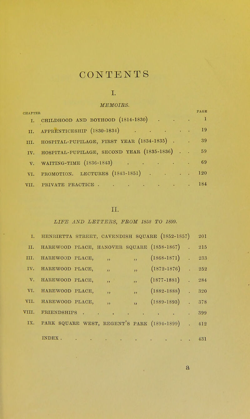 CONTENTS I. MEMOIRS. CHAPTER PAGE I. CHIIiDHOOD AND BOYHOOD (l814-1830) 1 II. APPKENTICESHIP (1830-1834) 19 III. HOSPITAIi-PUPIIiAGE, FIRST YEAR (1834-1835) . 39 IV. HOSPITAL-PUPILAGE, SECOND YEAR (1835-1836) . . 59 V. WAITING-TIME (1836-1843) 69 VI. PROMOTION. LECTURES (l843-185l) 120 VII. PRIVATE PRACTICE .... 184 II. LIFE AND LETTERS, FROM 1852 TO 1899. I. HENRIETTA STREET, CAVENDISH SQUARE (1852-1857) 201 II. HAREWOOD PLACE, HANOVER SQUARE (1858-1867) 215 III. HAREWOOD PLACE, „ „ (1868-1871) 233 IV. HAREWOOD PLACE, „ „ (1872-1876) 252 V. HAREWOOD PLACE, „ „ (1877-1881) 284 VI. HAREWOOD PLACE, „ „ (1882-1888) 320 VII. HAREWOOD PLACE, „ ,j (1889-1893) 378 VIII. FRIENDSHIPS IX. PARK SQUARE WEST, REGENT'S PARK (1894-1899) 412 INDEX